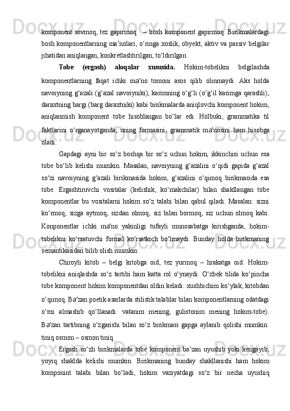 komponent  sevmoq, tez  gapirmoq     – bosh  komponent  gapirmoq. Birikmalardagi
bosh komponentlarning ma’nolari, o‘ringa xoslik, obyekt, aktiv va passiv belgilar
jihatidan aniqlangan, konkretlashtirilgan, to‘ldirilgan.
Tobe   (ergash)   aloqalar   xususida.   Hokim-tobelikni   belgilashda
komponentlarning   faqat   ichki   m a’ no   tomoni   asos   qilib   olinmaydi.   Aks   holda
navoiyning g‘azali (g‘azal navoiyniki), karimning o‘g‘li (o‘g‘il karimga qarashli),
daraxtning bargi (barg daraxtniki) kabi birikmalarda aniqlovchi komponent hokim,
aniqlanmish   komponent   tobe   hisoblangan   bo‘lar   edi.   Holbuki,   grammatika   til
faktlarini   o‘rganayotganda,   uning   formasini,   grammatik   m a’ nosini   ham   hisobga
oladi.
Gapdagi   ayni   bir   so‘z   boshqa   bir   so‘z   uchun   hokim,   ikkinchisi   uchun   esa
tobe   bo‘lib   kelishi   mumkin.   Masalan,   navoiyning   g‘azalini   o‘qidi   gapida   g‘azal
so‘zi   navoiyning   g‘azali   birikmasida   hokim,   g‘azalini   o‘qimoq   birikmasida   esa
tobe.   Ergashtiruvchi   vositalar   (kelishik,   ko‘makchilar)   bilan   shakllangan   tobe
komponentlar   bu   vositalarni   hokim   so‘z   talabi   bilan   qabul   qiladi.   Masalan:   sizni
ko‘rmoq,   sizga   aytmoq,   sizdan   olmoq,   siz   bilan   bormoq,   siz   uchun   olmoq   kabi.
Konponentlar   ichki   m a’ no   yakinligi   tufayli   munosabatga   kirishganda,   hokim-
tobelikni   ko‘rsatuvchi   formal   ko‘rsatkich   bo‘lmaydi.   Bunday   holda   birikmaning
semantikasidan bilib olish mumkin:
Chiroyli   kitob   –   belgi   kitobga   oid,   tez   yurmoq   –   hrakatga   oid.   Hokim-
tobelikni   aniqlashda   so‘z   tartibi   ham   katta   rol   o‘ynaydi.   O‘zbek   tilida   ko‘pincha
tobe komponent hokim komponentdan oldin keladi: xushbichim ko‘ylak, kitobdan
o‘qimoq. B a’ zan poetik asarlarda stilistik talablar bilan komponentlarning odatdagi
o‘rni   almashib   qo‘llanadi:   vatanim   mening,   gulistonim   mening   hokim-tobe).
B a’ zan   tartibning   o‘zgarishi   bilan   so‘z   birikmasi   gapga   aylanib   qolishi   mumkin:
tiniq osmon – osmon tiniq.
Ergash   so‘zli   birikmalarda   tobe   komponent   ba’zan   uyushib   yoki   kengayib,
yoyiq   shaklda   kelishi   mumkin.   Birikmaning   bunday   shakllanishi   ham   hokim
komponint   talabi   bilan   bo‘ladi,   hokim   vaziyatdagi   so‘z   bir   necha   uyushiq