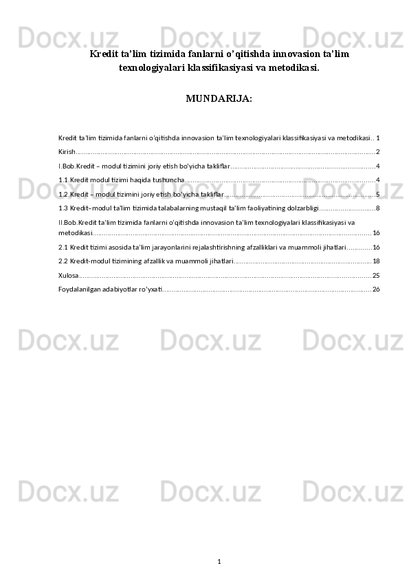 Kredit ta’lim tizimida fanlarni o’qitishda innovasion ta’lim
texnologiyalari klassifikasiyasi va metodikasi.
MUNDARIJA:
Kredit ta’lim tizimida fanlarni o’qitishda innovasion ta’lim texnologiyalari klassifikasiyasi va metodikasi. . 1
Kirish ............................................................................................................................................................ 2
I.Bob.Kredit – modul tizimini joriy etish bo‘yicha takliflar ........................................................................... 4
1.1.Kredit modul tizimi haqida tushuncha ................................................................................................... 4
1.2.Kredit – modul tizimini joriy etish bo‘yicha takliflar ............................................................................... 5
1.3 Kredit–modul ta'lim tizimida talabalarning mustaqil ta'lim faoliyatining dolzarbligi ............................. 8
II.Bob.Kredit ta’lim tizimida fanlarni o’qitishda innovasion ta’lim texnologiyalari klassifikasiyasi va 
metodikasi. ................................................................................................................................................ 16
2.1 Kredit tizimi asosida ta’lim jarayonlarini rejalashtirishning afzalliklari va muammoli jihatlari ............. 16
2.2 Kredit-modul tizimining afzallik va muammoli jihatlari ........................................................................ 18
Xulosa ........................................................................................................................................................ 25
Foydalanilgan adabiyotlar ro‘yxati ............................................................................................................. 26
1 