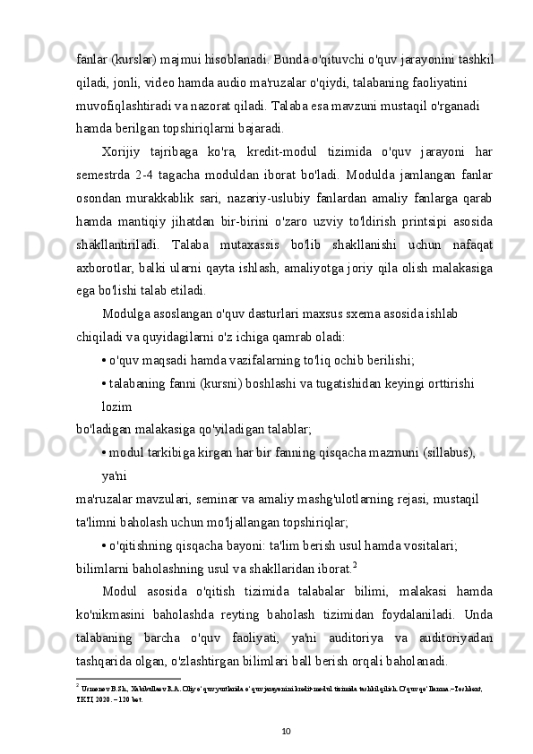 fanlar (kurslar) majmui hisoblanadi. Bunda o'qituvchi o'quv jarayonini tashkil
qiladi, jonli, video hamda audio ma'ruzalar o'qiydi, talabaning faoliyatini 
muvofiqlashtiradi va nazorat qiladi. Talaba esa mavzuni mustaqil o'rganadi 
hamda berilgan topshiriqlarni bajaradi.
Xorijiy   tajribaga   ko'ra,   kredit-modul   tizimida   o'quv   jarayoni   har
semestrda   2-4   tagacha   moduldan   iborat   bo'ladi.   Modulda   jamlangan   fanlar
osondan   murakkablik   sari,   nazariy-uslubiy   fanlardan   amaliy   fanlarga   qarab
hamda   mantiqiy   jihatdan   bir-birini   o'zaro   uzviy   to'ldirish   printsipi   asosida
shakllantiriladi.   Talaba   mutaxassis   bo'lib   shakllanishi   uchun   nafaqat
axborotlar, balki ularni qayta ishlash, amaliyotga joriy qila olish malakasiga
ega bo'lishi talab etiladi.
Modulga asoslangan o'quv dasturlari maxsus sxema asosida ishlab 
chiqiladi va quyidagilarni o'z ichiga qamrab oladi:
• o'quv maqsadi hamda vazifalarning to'liq ochib berilishi;
• talabaning fanni (kursni) boshlashi va tugatishidan keyingi orttirishi 
lozim
bo'ladigan malakasiga qo'yiladigan talablar;
• modul tarkibiga kirgan har bir fanning qisqacha mazmuni (sillabus), 
ya'ni
ma'ruzalar mavzulari, seminar va amaliy mashg'ulotlarning rejasi, mustaqil 
ta'limni baholash uchun mo'ljallangan topshiriqlar;
• o'qitishning qisqacha bayoni: ta'lim berish usul hamda vositalari; 
bilimlarni baholashning usul va shakllaridan iborat. 2
Modul   asosida   o'qitish   tizimida   talabalar   bilimi,   malakasi   hamda
ko'nikmasini   baholashda   reyting   baholash   tizimidan   foydalaniladi.   Unda
talabaning   barcha   o'quv   faoliyati,   ya'ni   auditoriya   va   auditoriyadan
tashqarida olgan, o'zlashtirgan bilimlari ball berish orqali baholanadi.
2
  Usmonov B.Sh., Xabibullaev R.A. Oliy o‘quv yurtlarida o‘quv jarayonini kredit-modul tizimida tashkil qilish. O‘quv qo‘llanma.–Toshkent, 
TKTI, 2020. – 120 bet.
10