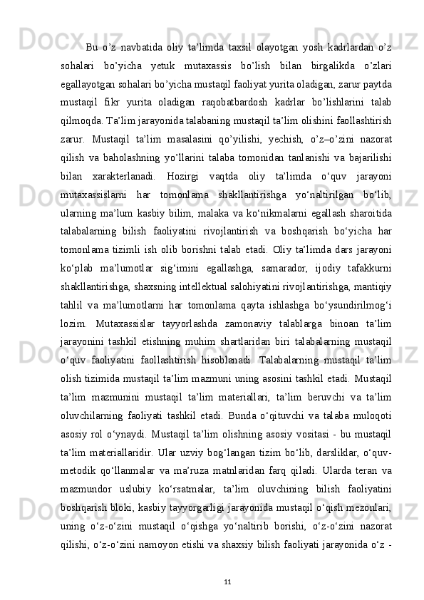Bu   o’z   navbatida   oliy   ta’limda   taxsil   olayotgan   yosh   kadrlardan   o’z
sohalari   bo’yicha   yetuk   mutaxassis   bo’lish   bilan   birgalikda   o’zlari
egallayotgan sohalari bo’yicha mustaqil faoliyat yurita oladigan, zarur paytda
mustaqil   fikr   yurita   oladigan   raqobatbardosh   kadrlar   bo’lishlarini   talab
qilmoqda. Ta’lim jarayonida talabaning mustaqil ta’lim olishini faollashtirish
zarur.   Mustaqil   ta’lim   masalasini   qo’yilishi,   yechish,   o’z–o’zini   nazorat
qilish   va   baholashning   yo’llarini   talaba   tomonidan   tanlanishi   va   bajarilishi
bilan   xarakterlanadi.   Hozirgi   vaqtda   oliy   ta’limda   o‘quv   jarayoni
mutaxassislarni   har   tomonlama   shakllantirishga   yo‘naltirilgan   bo‘lib,
ularning   ma’lum   kasbiy   bilim,   malaka   va   ko‘nikmalarni   egallash   sharoitida
talabalarning   bilish   faoliyatini   rivojlantirish   va   boshqarish   bo‘yicha   har
tomonlama   tizimli   ish   olib   borishni   talab   etadi.   Oliy   ta’limda   dars   jarayoni
ko‘plab   ma’lumotlar   sig‘imini   egallashga,   samarador,   ijodiy   tafakkurni
shakllantirishga, shaxsning intellektual salohiyatini rivojlantirishga, mantiqiy
tahlil   va   ma’lumotlarni   har   tomonlama   qayta   ishlashga   bo‘ysundirilmog‘i
lozim.   Mutaxassislar   tayyorlashda   zamonaviy   talablarga   binoan   ta’lim
jarayonini   tashkil   etishning   muhim   shartlaridan   biri   talabalarning   mustaqil
o‘quv   faoliyatini   faollashtirish   hisoblanadi.   Talabalarning   mustaqil   ta’lim
olish tizimida mustaqil ta’lim mazmuni uning asosini tashkil etadi. Mustaqil
ta’lim   mazmunini   mustaqil   ta’lim   materiallari,   ta’lim   beruvchi   va   ta’lim
oluvchilarning   faoliyati   tashkil   etadi.   Bunda   o‘qituvchi   va   talaba   muloqoti
asosiy   rol   o‘ynaydi.   Mustaqil   ta’lim   olishning   asosiy   vositasi   -   bu   mustaqil
ta’lim materiallaridir. Ular uzviy  bog‘langan tizim  bo‘lib, darsliklar,  o‘quv-
metodik   qo‘llanmalar   va   ma’ruza   matnlaridan   farq   qiladi.   Ularda   teran   va
mazmundor   uslubiy   ko‘rsatmalar,   ta’lim   oluvchining   bilish   faoliyatini
boshqarish bloki, kasbiy tayyorgarligi jarayonida mustaqil o‘qish mezonlari,
uning   o‘z-o‘zini   mustaqil   o‘qishga   yo‘naltirib   borishi,   o‘z-o‘zini   nazorat
qilishi, o‘z-o‘zini namoyon etishi va shaxsiy bilish faoliyati jarayonida o‘z -
11