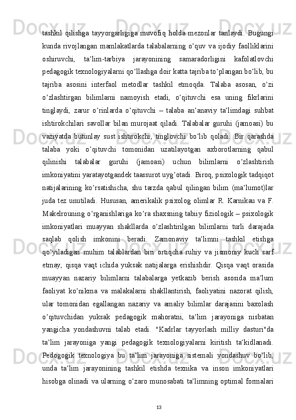 tashkil   qilishga   tayyorgarligiga   muvofiq   holda   mezonlar   tanlaydi.   Bugungi
kunda   rivojlangan   mamlakatlarda   talabalarning   o’quv   va   ijodiy   faolliklarini
oshiruvchi,   ta’lim-tarbiya   jarayonining   samaradorligini   kafolatlovchi
pedagogik texnologiyalarni qo’llashga doir katta tajriba to’plangan bo’lib, bu
tajriba   asosini   interfaol   metodlar   tashkil   etmoqda.   Talaba   asosan,   o’zi
o’zlashtirgan   bilimlarni   namoyish   etadi,   o’qituvchi   esa   uning   fikrlarini
tinglaydi,   zarur   o’rinlarda   o’qituvchi   –   talaba   an’anaviy   ta’limdagi   suhbat
ishtirokchilari   savollar   bilan   murojaat   qiladi.   Talabalar   guruhi   (jamoasi)   bu
vaziyatda   butunlay   sust   ishtirokchi,   tinglovchi   bo’lib   qoladi.   Bir   qarashda
talaba   yoki   o’qituvchi   tomonidan   uzatilayotgan   axborotlarning   qabul
qilinishi   talabalar   guruhi   (jamoasi)   uchun   bilimlarni   o’zlashtirish
imkoniyatini yaratayotgandek taassurot uyg’otadi. Biroq, psixologik tadqiqot
natijalarining   ko’rsatishicha,   shu   tarzda   qabul   qilingan   bilim   (ma’lumot)lar
juda   tez   unutiladi.   Hususan,   amerikalik   psixolog   olimlar   R.   Karnikau   va   F.
Makelrouning o’rganishlariga ko’ra shaxsning tabiiy fiziologik – psixologik
imkoniyatlari   muayyan   shakllarda   o’zlashtirilgan   bilimlarni   turli   darajada
saqlab   qolish   imkonini   beradi.   Zamonaviy   ta’limni   tashkil   etishga
qo’yiladigan   muhim   talablardan   biri   ortiqcha   ruhiy   va   jismoniy   kuch   sarf
etmay,   qisqa   vaqt   ichida   yuksak   natijalarga   erishishdir.   Qisqa   vaqt   orasida
muayyan   nazariy   bilimlarni   talabalarga   yetkazib   berish   asosida   ma’lum
faoliyat   ko’nikma   va   malakalarni   shakllantirish,   faoliyatini   nazorat   qilish,
ular   tomonidan   egallangan   nazariy   va   amaliy   bilimlar   darajasini   baxolash
o’qituvchidan   yuksak   pedagogik   mahoratni,   ta’lim   jarayoniga   nisbatan
yangicha   yondashuvni   talab   etadi.   "Kadrlar   tayyorlash   milliy   dasturi"da
ta’lim   jarayoniga   yangi   pedagogik   texnologiyalarni   kiritish   ta’kidlanadi.
Pedogogik   texnologiya   bu   ta’lim   jarayoniga   sistemali   yondashuv   bo’lib,
unda   ta’lim   jarayonining   tashkil   etishda   texnika   va   inson   imkoniyatlari
hisobga olinadi va ularning o’zaro munosabati ta’limning optimal formalari
13