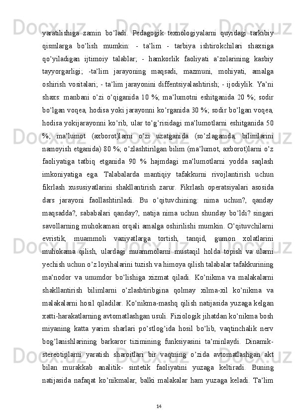 yaratilishiga   zamin   bo’ladi.   Pedagogik   texnologiyalarni   quyidagi   tarkibiy
qismlarga   bo’lish   mumkin:   -   ta’lim   -   tarbiya   ishtirokchilari   shaxsiga
qo’yiladigan   ijtimoiy   talablar;   -   hamkorlik   faoliyati   a’zolarining   kasbiy
tayyorgarligi;   -ta’lim   jarayoning   maqsadi,   mazmuni,   mohiyati,   amalga
oshirish vositalari; - ta’lim jarayonini diffentsiyalashtirish; - ijodiylik. Ya’ni
shaxs:   manbani   o’zi   o’qiganida   10   %;   ma’lumotni   eshitganida   20   %;   sodir
bo’lgan voqea, hodisa yoki jarayonni ko’rganida 30 %; sodir bo’lgan voqea,
hodisa yokijarayonni ko’rib, ular to’g’risidagi ma’lumotlarni eshitganida 50
%;   ma’lumot   (axborot)larni   o’zi   uzatganida   (so’zlaganida,   bilimlarini
namoyish etganida) 80 %; o’zlashtirilgan bilim (ma’lumot, axborot)larni o’z
faoliyatiga   tatbiq   etganida   90   %   hajmdagi   ma’lumotlarni   yodda   saqlash
imkoniyatiga   ega.   Talabalarda   mantiqiy   tafakkurni   rivojlantirish   uchun
fikrlash   xususiyatlarini   shakllantirish   zarur.   Fikrlash   operatsiyalari   asosida
dars   jarayoni   faollashtiriladi.   Bu   o’qituvchining:   nima   uchun?,   qanday
maqsadda?,   sababalari   qanday?,   natija   nima   uchun   shunday   bo’ldi?   singari
savollarning muhokamasi orqali amalga oshirilishi mumkin. O’qituvchilarni
evristik,   muammoli   vaziyatlarga   tortish,   tanqid,   gumon   xolatlarini
muhokama   qilish,   ulardagi   muammolarni   mustaqil   holda   topish   va   ularni
yechish uchun o’z loyihalarini tuzish va himoya qilish talabalar tafakkurining
ma’nodor   va   unumdor   bo’lishiga   xizmat   qiladi.   Ko’nikma   va   malakalarni
shakllantirish   bilimlarni   o’zlashtiribgina   qolmay   xilma-xil   ko’nikma   va
malakalarni hosil qiladilar. Ko’nikma-mashq qilish natijasida yuzaga kelgan
xatti-harakatlarning avtomatlashgan usuli. Fiziologik jihatdan ko’nikma bosh
miyaning   katta   yarim   sharlari   po’stlog’ida   hosil   bo’lib,   vaqtinchalik   nerv
bog’lanishlarining   barkaror   tizimining   funksiyasini   ta’minlaydi.   Dinamik-
stereotiplarni   yaratish   sharoitlari   bir   vaqtning   o’zida   avtomatlashgan   akt
bilan   murakkab   analitik-   sintetik   faoliyatini   yuzaga   keltiradi.   Buning
natijasida   nafaqat   ko’nikmalar,   balki   malakalar   ham   yuzaga   keladi.   Ta’lim
14
