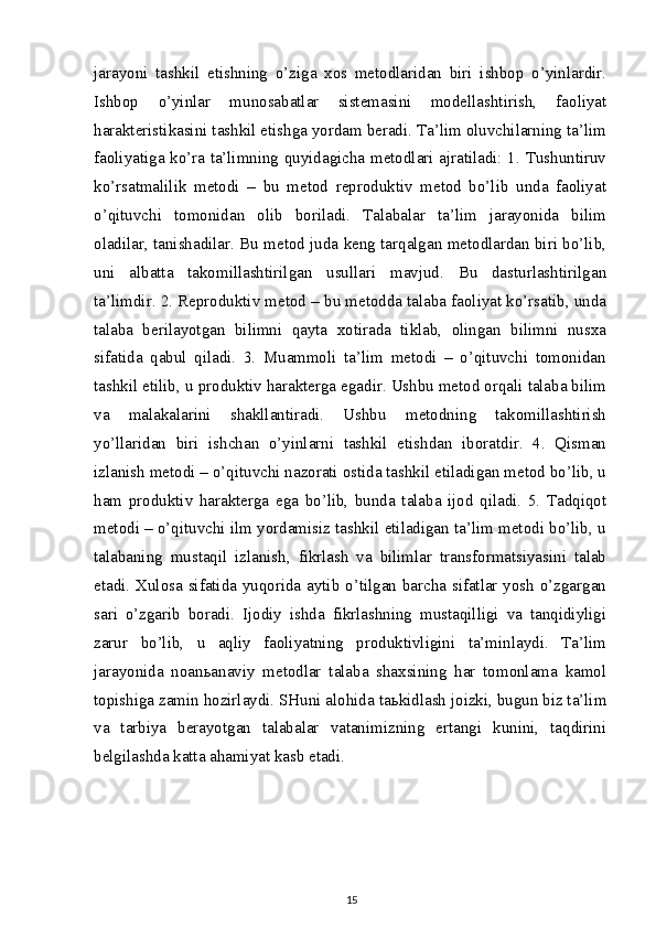 jarayoni   tashkil   etishning   o’ziga   xos   metodlaridan   biri   ishbop   o’yinlardir.
Ishbop   o’yinlar   munosabatlar   sistemasini   modellashtirish,   faoliyat
harakteristikasini tashkil etishga yordam beradi. Ta’lim oluvchilarning ta’lim
faoliyatiga ko’ra ta’limning quyidagicha metodlari ajratiladi: 1. Tushuntiruv
ko’rsatmalilik   metodi   –   bu   metod   reproduktiv   metod   bo’lib   unda   faoliyat
o’qituvchi   tomonidan   olib   boriladi.   Talabalar   ta’lim   jarayonida   bilim
oladilar, tanishadilar. Bu metod juda keng tarqalgan metodlardan biri bo’lib,
uni   albatta   takomillashtirilgan   usullari   mavjud.   Bu   dasturlashtirilgan
ta’limdir. 2. Reproduktiv metod – bu metodda talaba faoliyat ko’rsatib, unda
talaba   berilayotgan   bilimni   qayta   xotirada   tiklab,   olingan   bilimni   nusxa
sifatida   qabul   qiladi.   3.   Muammoli   ta’lim   metodi   –   o’qituvchi   tomonidan
tashkil etilib, u produktiv harakterga egadir. Ushbu metod orqali talaba bilim
va   malakalarini   shakllantiradi.   Ushbu   metodning   takomillashtirish
yo’llaridan   biri   ishchan   o’yinlarni   tashkil   etishdan   iboratdir.   4.   Qisman
izlanish metodi – o’qituvchi nazorati ostida tashkil etiladigan metod bo’lib, u
ham   produktiv   harakterga   ega   bo’lib,   bunda   talaba   ijod   qiladi.   5.   Tadqiqot
metodi – o’qituvchi ilm yordamisiz tashkil etiladigan ta’lim metodi bo’lib, u
talabaning   mustaqil   izlanish,   fikrlash   va   bilimlar   transformatsiyasini   talab
etadi. Xulosa sifatida yuqorida aytib o’tilgan barcha sifatlar yosh o’zgargan
sari   o’zgarib   boradi.   Ijodiy   ishda   fikrlashning   mustaqilligi   va   tanqidiyligi
zarur   bo’lib,   u   aqliy   faoliyatning   produktivligini   ta’minlaydi.   Ta’lim
jarayonida   noan ь anaviy   metodlar   talaba   shaxsining   har   tomonlama   kamol
topishiga zamin hozirlaydi. SHuni alohida ta ь kidlash joizki, bugun biz ta’lim
va   tarbiya   berayotgan   talabalar   vatanimizning   ertangi   kunini,   taqdirini
belgilashda katta ahamiyat kasb etadi.
15
