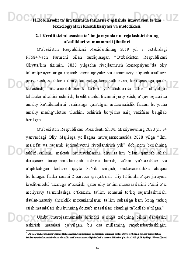 II.Bob.Kredit ta’lim tizimida fanlarni o’qitishda innovasion ta’lim
texnologiyalari klassifikasiyasi va metodikasi.
2.1 Kredit tizimi asosida ta’lim jarayonlarini rejalashtirishning
afzalliklari va muammoli jihatlari
O‘zbekiston   Respublikasi   Prezidentining   2019   yil   8   oktabrdagi
PF5847-son   Farmoni   bilan   tasdiqlangan   “O‘zbekiston   Respublikasi
Oliytta’lim   tizimini   2030   yilgacha   rivojlantirish   konsepsiyasi”da   oliy
ta’limtjarayonlariga   raqamli   texnologiyalar   va   zamonaviy   o‘qitish   usullarni
joriy   etish,   yoshlarni   ilmiy   faoliyatga   keng   jalb   etish,   korrupsiyaga   qarshi
kurashish,   muhandislik-texnik   ta’lim   yo‘nalishlarida   tahsil   olayotgan
talabalar ulushini oshirish, kredit-modul tizimini joriy etish, o‘quv rejalarida
amaliy   ko‘nikmalarni   oshirishga   qaratilgan   mutaxassislik   fanlari   bo‘yicha
amaliy   mashg‘ulotlar   ulushini   oshirish   bo‘yicha   aniq   vazifalar   belgilab
berilgan.
O‘zbekiston Respublikasi Prezidenti Sh.M. Mirziyoevning 2020 yil 24
yanvardagi   Oliy   Majlisga   yo‘llagan   murojaatnomasida   2020   yilga   “Ilm,
ma’rifat   va   raqamli   iqtisodiyotni   rivojlantirish   yili”   deb   nom   berishning
taklif   etilishi,   maktab   bitiruvchilarini   oliy   ta’lim   bilan   qamrab   olish
darajasini   bosqichma-bosqich   oshirib   borish,   ta’lim   yo‘nalishlari   va
o‘qitiladigan   fanlarni   qayta   ko‘rib   chiqish,   mutaxassislikka   aloqasi
bo‘lmagan fanlar sonini 2 barobar qisqartirish, oliy ta’limda o‘quv jarayoni
kredit-modul tizimiga o‘tkazish, qator oliy ta’lim muassasalarini o‘zini o‘zi
moliyaviy   ta’minlashga   o‘tkazish,   ta’lim   sohasini   to‘liq   raqamlashtirish,
davlat-hususiy   sheriklik   mexanizmlarini   ta’lim   sohasiga   ham   keng   tatbiq
etish masalalari shu kunning dolzarb masalalari ekanligi ta’kidlab o‘tilgan. 4
Ushbu   murojaatnomada   birinchi   o‘ringa   xalqning   bilim   darajasini
oshirish   masalasi   qo‘yilgan,   bu   esa   millatning   raqobatbardoshligini
4
  O‘zbekiston Respublikasi Vazirlar Mahkamasining «Muhammad al-Xorazmiy nomidagi Toshkent axborot texnologiyalari universitetida 
kadrlar tayyorlash tizimini tubdan takomillashtirish va samaradorligini oshirish chora-tadbirlari to‘g‘risida» 2018 yil 24 iyuldagi 569-son Qarori.
16