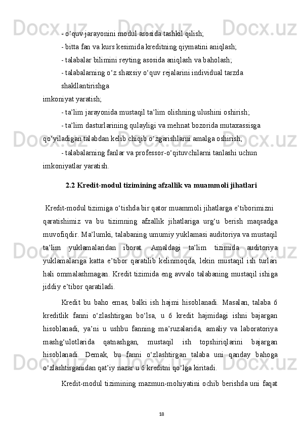 - o‘quv jarayonini modul asosida tashkil qilish;
- bitta fan va kurs kesimida kreditning qiymatini aniqlash;
- talabalar bilimini reyting asosida aniqlash va baholash;
- talabalarning o‘z shaxsiy o‘quv rejalarini individual tarzda 
shakllantirishga
imkoniyat yaratish;
- ta’lim jarayonida mustaqil ta’lim olishning ulushini oshirish;
- ta’lim dasturlarining qulayligi va mehnat bozorida mutaxassisga 
qo‘yiladigan talabdan kelib chiqib o‘zgarishlarni amalga oshirish;
- talabalarning fanlar va professor-o‘qituvchilarni tanlashi uchun 
imkoniyatlar yaratish.
2.2 Kredit-modul tizimining afzallik va muammoli jihatlari
  Kredit-modul tizimiga o‘tishda bir qator muammoli jihatlarga e’tiborimizni
qaratishimiz   va   bu   tizimning   afzallik   jihatlariga   urg‘u   berish   maqsadga
muvofiqdir. Ma’lumki, talabaning umumiy yuklamasi auditoriya va mustaqil
ta’lim   yuklamalaridan   iborat.   Amaldagi   ta’lim   tizimida   auditoriya
yuklamalariga   katta   e’tibor   qaratilib   kelinmoqda,   lekin   mustaqil   ish   turlari
hali ommalashmagan. Kredit tizimida eng avvalo talabaning mustaqil ishiga
jiddiy e’tibor qaratiladi.
Kredit   bu   baho   emas,   balki   ish   hajmi   hisoblanadi.   Masalan,   talaba   6
kreditlik   fanni   o‘zlashtirgan   bo‘lsa,   u   6   kredit   hajmidagi   ishni   bajargan
hisoblanadi,   ya’ni   u   ushbu   fanning   ma’ruzalarida,   amaliy   va   laboratoriya
mashg‘ulotlarida   qatnashgan,   mustaqil   ish   topshiriqlarini   bajargan
hisoblanadi.   Demak,   bu   fanni   o‘zlashtirgan   talaba   uni   qanday   bahoga
o‘zlashtirganidan qat’iy nazar u 6 kreditni qo‘lga kiritadi.
Kredit-modul tizimining mazmun-mohiyatini ochib berishda uni faqat
18