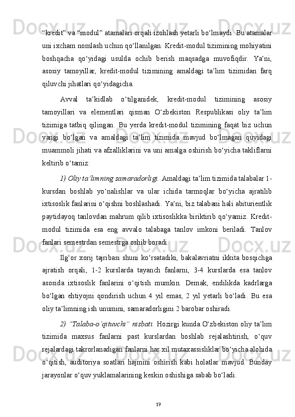 “kredit” va “modul” atamalari orqali izohlash yetarli bo‘lmaydi. Bu atamalar
uni ixcham nomlash uchun qo‘llanilgan. Kredit-modul tizimining mohiyatini
boshqacha   qo‘yidagi   usulda   ochib   berish   maqsadga   muvofiqdir.   Ya’ni,
asosiy   tamoyillar,   kredit-modul   tizimining   amaldagi   ta’lim   tizimidan   farq
qiluvchi jihatlari qo‘yidagicha.
Avval   ta’kidlab   o‘tilganidek,   kredit-modul   tizimining   asosiy
tamoyillari   va   elementlari   qisman   O‘zbekiston   Respublikasi   oliy   ta’lim
tizimiga   tatbiq   qilingan.   Bu   yerda   kredit-modul   tizimining   faqat   biz   uchun
yangi   bo‘lgan   va   amaldagi   ta’lim   tizimida   mavjud   bo‘lmagan   quyidagi
muammoli jihati va afzalliklarini va uni amalga oshirish bo‘yicha takliflarni
keltirib o‘tamiz:
1) Oliy ta’limning samaradorligi.  Amaldagi ta’lim tizimida talabalar 1-
kursdan   boshlab   yo‘nalishlar   va   ular   ichida   tarmoqlar   bo‘yicha   ajratilib
ixtisoslik fanlarini o‘qishni boshlashadi. Ya’ni, biz talabani hali abiturientlik
paytidayoq tanlovdan mahrum qilib ixtisoslikka biriktirib qo‘yamiz. Kredit-
modul   tizimida   esa   eng   avvalo   talabaga   tanlov   imkoni   beriladi.   Tanlov
fanlari semestrdan semestrga oshib boradi.
Ilg‘or  xorij tajribasi shuni  ko‘rsatadiki,  bakalavriatni ikkita bosqichga
ajratish   orqali,   1-2   kurslarda   tayanch   fanlarni,   3-4   kurslarda   esa   tanlov
asosida   ixtisoslik   fanlarini   o‘qitish   mumkin.   Demak,   endilikda   kadrlarga
bo‘lgan   ehtiyojni   qondirish   uchun   4   yil   emas,   2   yil   yetarli   bo‘ladi.   Bu   esa
oliy ta’limning ish unumini, samaradorligini 2 barobar oshiradi.
2) “Talaba-o‘qituvchi” nisbati.  Hozirgi kunda O‘zbekiston oliy ta’lim
tizimida   maxsus   fanlarni   past   kurslardan   boshlab   rejalashtirish,   o‘quv
rejalardagi takrorlanadigan fanlarni har xil mutaxassisliklar bo‘yicha alohida
o‘qitish,   auditoriya   soatlari   hajmini   oshirish   kabi   holatlar   mavjud.   Bunday
jarayonlar o‘quv yuklamalarining keskin oshishiga sabab bo‘ladi.
19