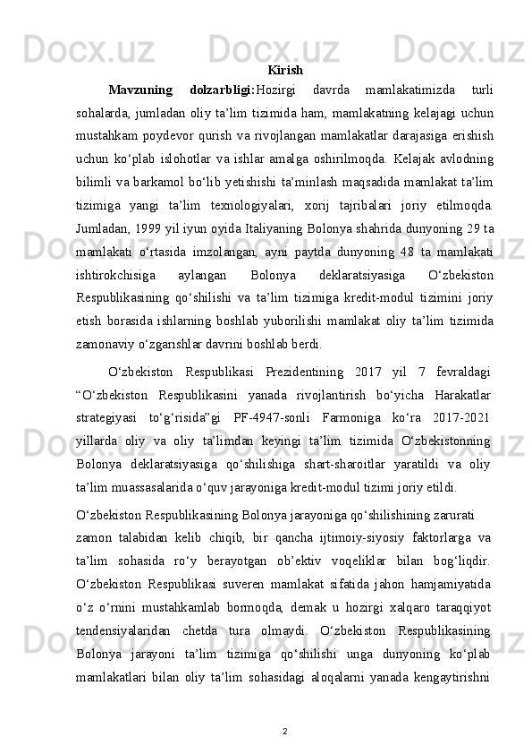 Kirish
Mavzuning   dolzarbligi : Hozirgi   davrda   mamlakatimizda   turli
sohalarda,  jumladan  oliy   ta’lim   tizimida   ham,   mamlakatning  kelajagi   uchun
mustahkam   poydevor   qurish   va   rivojlangan   mamlakatlar   darajasiga   erishish
uchun   ko‘plab   islohotlar   va   ishlar   amalga   oshirilmoqda.   Kelajak   avlodning
bilimli va barkamol bo‘lib yetishishi ta’minlash  maqsadida mamlakat ta’lim
tizimiga   yangi   ta’lim   texnologiyalari,   xorij   tajribalari   joriy   etilmoqda.
Jumladan, 1999 yil iyun oyida Italiyaning Bolonya shahrida dunyoning 29 ta
mamlakati   o‘rtasida   imzolangan,   ayni   paytda   dunyoning   48   ta   mamlakati
ishtirokchisiga   aylangan   Bolonya   deklaratsiyasiga   O‘zbekiston
Respublikasining   qo‘shilishi   va   ta’lim   tizimiga   kredit-modul   tizimini   joriy
etish   borasida   ishlarning   boshlab   yuborilishi   mamlakat   oliy   ta’lim   tizimida
zamonaviy o‘zgarishlar davrini boshlab berdi.
O‘zbekiston   Respublikasi   Prezidentining   2017   yil   7   fevraldagi
“O‘zbekiston   Respublikasini   yanada   rivojlantirish   bo‘yicha   Harakatlar
strategiyasi   to‘g‘risida”gi   PF-4947-sonli   Farmoniga   ko‘ra   2017-2021
yillarda   oliy   va   oliy   ta’limdan   keyingi   ta’lim   tizimida   O‘zbekistonning
Bolonya   deklaratsiyasiga   qo‘shilishiga   shart-sharoitlar   yaratildi   va   oliy
ta’lim muassasalarida o‘quv jarayoniga kredit-modul tizimi joriy etildi.
O‘zbekiston Respublikasining Bolonya jarayoniga qo‘shilishining zarurati
zamon   talabidan   kelib   chiqib,   bir   qancha   ijtimoiy-siyosiy   faktorlarga   va
ta’lim   sohasida   ro‘y   berayotgan   ob’ektiv   voqeliklar   bilan   bog‘liqdir.
O‘zbekiston   Respublikasi   suveren   mamlakat   sifatida   jahon   hamjamiyatida
o‘z   o‘rnini   mustahkamlab   bormoqda,   demak   u   hozirgi   xalqaro   taraqqiyot
tendensiyalaridan   chetda   tura   olmaydi.   O‘zbekiston   Respublikasining
Bolonya   jarayoni   ta’lim   tizimiga   qo‘shilishi   unga   dunyoning   ko‘plab
mamlakatlari   bilan   oliy   ta’lim   sohasidagi   aloqalarni   yanada   kengaytirishni
2