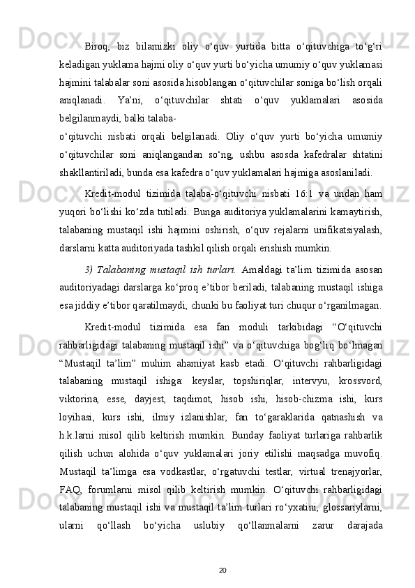 Biroq,   biz   bilamizki   oliy   o‘quv   yurtida   bitta   o‘qituvchiga   to‘g‘ri
keladigan yuklama hajmi oliy o‘quv yurti bo‘yicha umumiy o‘quv yuklamasi
hajmini talabalar soni asosida hisoblangan o‘qituvchilar soniga bo‘lish orqali
aniqlanadi.   Ya’ni,   o‘qituvchilar   shtati   o‘quv   yuklamalari   asosida
belgilanmaydi, balki talaba-
o‘qituvchi   nisbati   orqali   belgilanadi.   Oliy   o‘quv   yurti   bo‘yicha   umumiy
o‘qituvchilar   soni   aniqlangandan   so‘ng,   ushbu   asosda   kafedralar   shtatini
shakllantiriladi, bunda esa kafedra o‘quv yuklamalari hajmiga asoslaniladi.
Kredit-modul   tizimida   talaba-o‘qituvchi   nisbati   16:1   va   undan   ham
yuqori bo‘lishi ko‘zda tutiladi. Bunga auditoriya yuklamalarini kamaytirish,
talabaning   mustaqil   ishi   hajmini   oshirish,   o‘quv   rejalarni   unifikatsiyalash,
darslarni katta auditoriyada tashkil qilish orqali erishish mumkin.
3)   Talabaning   mustaqil   ish   turlari.   Amaldagi   ta’lim   tizimida   asosan
auditoriyadagi darslarga ko‘proq e’tibor beriladi, talabaning mustaqil ishiga
esa jiddiy e’tibor qaratilmaydi, chunki bu faoliyat turi chuqur o‘rganilmagan.
Kredit-modul   tizimida   esa   fan   moduli   tarkibidagi   “O‘qituvchi
rahbarligidagi   talabaning   mustaqil   ishi”   va   o‘qituvchiga   bog‘liq   bo‘lmagan
“Mustaqil   ta’lim”   muhim   ahamiyat   kasb   etadi.   O‘qituvchi   rahbarligidagi
talabaning   mustaqil   ishiga:   keyslar,   topshiriqlar,   intervyu,   krossvord,
viktorina,   esse,   dayjest,   taqdimot,   hisob   ishi,   hisob-chizma   ishi,   kurs
loyihasi,   kurs   ishi,   ilmiy   izlanishlar,   fan   to‘garaklarida   qatnashish   va
h.k.larni   misol   qilib   keltirish   mumkin.   Bunday   faoliyat   turlariga   rahbarlik
qilish   uchun   alohida   o‘quv   yuklamalari   joriy   etilishi   maqsadga   muvofiq.
Mustaqil   ta’limga   esa   vodkastlar,   o‘rgatuvchi   testlar,   virtual   trenajyorlar,
FAQ,   forumlarni   misol   qilib   keltirish   mumkin.   O‘qituvchi   rahbarligidagi
talabaning mustaqil ishi va mustaqil ta’lim turlari ro‘yxatini, glossariylarni,
ularni   qo‘llash   bo‘yicha   uslubiy   qo‘llanmalarni   zarur   darajada
20