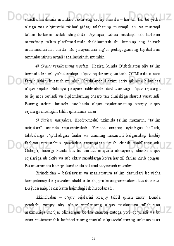 shakllantirishimiz   mumkin,   lekin   eng   asosiy   masala   –   har   bir   fan   bo‘yicha
o‘ziga   xos   o‘qituvchi   rahbarligidagi   talabaning   mustaqil   ishi   va   mustaqil
ta’lim   turlarini   ishlab   chiqishdir.   Ayniqsa,   ushbu   mustaqil   ish   turlarini
masofaviy   ta’lim   platformalarida   shakllantirish   shu   kunning   eng   dolzarb
muammolaridan   biridir.   Bu   jarayonlarni   ilg‘or   pedagoglarning   tajribalarini
ommalashtirish orqali jadallashtirish mumkin.
4)   O‘quv   rejalarining   mosligi.   Hozirgi   kunda   O‘zbekiston   oliy   ta’lim
tizimida   bir   xil   yo‘nalishdagi   o‘quv   rejalarning   turdosh   OTMlarda   o‘zaro
farq qilishini kuzatish mumkin. Kredit-modul tizimi joriy qilinishi bilan esa
o‘quv   rejalar   Bolonya   jarayoni   ishtirokchi   davlatlaridagi   o‘quv   rejalarga
to‘liq  mos  bo‘ladi  va  diplomlarning  o‘zaro  tan  olinishiga  sharoit  yaratiladi.
Buning   uchun   birinchi   nav-batda   o‘quv   rejalarimizning   xorijiy   o‘quv
rejalarga mosligini tahlil qilishimiz zarur.
5)   Ta’lim   natijalari.   Kredit-modul   tizimida   ta’lim   mazmuni   “ta’lim
natijalari”   asosida   rejalashtiriladi.   Yanada   aniqroq   aytadigan   bo‘lsak,
talabalarga   o‘qitiladigan   fanlar   va   ularning   mazmuni   kelgusidagi   kasbiy
faoliyat   turi   uchun   qanchalik   zarurligidan   kelib   chiqib   shakllantiriladi.
Ochig‘i,   hozirgi   kunda   biz   bu   borada   maqtana   olmaymiz,   chunki   o‘quv
rejalariga ob’ektiv va sub’ektiv sabablarga ko‘ra har xil fanlar kirib qolgan.
Bu muammoni hozirgi kunda ikki xil usulda yechish mumkin.
Birinchidan   –   bakalavriat   va   magistratura   ta’lim   dasturlari   bo‘yicha
kompetensiyalar jadvalini shakllantirish, professiogrammalarni tuzish  zarur.
Bu juda aniq, lekin katta hajmdagi ish hisoblanadi.
Ikkinchidan   –   o‘quv   rejalarini   xorijiy   tahlil   qilish   zarur.   Bunda
yetakchi   xorijiy   oliy   o‘quv   yurtlarining   o‘quv   rejalari   va   sillabuslari
mazmuniga   mo‘ljal   olinadigan   bo‘lsa   kamroq   xatoga   yo‘l   qo‘yiladi   va   bu
ishni   mutaxassislik   kafedralarining   mas’ul   o‘qituvchilarining   imkoniyatlari
21