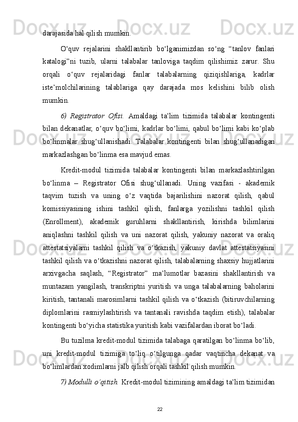 darajasida hal qilish mumkin.
O‘quv   rejalarini   shakllantirib   bo‘lganimizdan   so‘ng   “tanlov   fanlari
katalogi”ni   tuzib,   ularni   talabalar   tanloviga   taqdim   qilishimiz   zarur.   Shu
orqali   o‘quv   rejalaridagi   fanlar   talabalarning   qiziqishlariga,   kadrlar
iste’molchilarining   talablariga   qay   darajada   mos   kelishini   bilib   olish
mumkin.
6)   Registrator   Ofisi.   Amaldagi   ta’lim   tizimida   talabalar   kontingenti
bilan dekanatlar, o‘quv bo‘limi, kadrlar bo‘limi, qabul bo‘limi kabi ko‘plab
bo‘linmalar   shug‘ullanishadi.   Talabalar   kontingenti   bilan   shug‘ullanadigan
markazlashgan bo‘linma esa mavjud emas.
Kredit-modul   tizimida   talabalar   kontingenti   bilan   markazlashtirilgan
bo‘linma   –   Registrator   Ofisi   shug‘ullanadi.   Uning   vazifasi   -   akademik
taqvim   tuzish   va   uning   o‘z   vaqtida   bajarilishini   nazorat   qilish,   qabul
komissiyasining   ishini   tashkil   qilish,   fanlarga   yozilishni   tashkil   qilish
(Enrollment),   akademik   guruhlarni   shakllantirish,   kirishda   bilimlarini
aniqlashni   tashkil   qilish   va   uni   nazorat   qilish,   yakuniy   nazorat   va   oraliq
attestatsiyalarni   tashkil   qilish   va   o‘tkazish,   yakuniy   davlat   attestatsiyasini
tashkil qilish va o‘tkazishni nazorat qilish, talabalarning shaxsiy hujjatlarini
arxivgacha   saqlash,   “Registrator”   ma’lumotlar   bazasini   shakllantirish   va
muntazam   yangilash,   transkriptni   yuritish   va   unga   talabalarning   baholarini
kiritish,   tantanali   marosimlarni   tashkil   qilish   va   o‘tkazish   (bitiruvchilarning
diplomlarini   rasmiylashtirish   va   tantanali   ravishda   taqdim   etish),   talabalar
kontingenti bo‘yicha statistika yuritish kabi vazifalardan iborat bo‘ladi.
Bu tuzilma kredit-modul tizimida talabaga qaratilgan bo‘linma bo‘lib,
uni   kredit-modul   tizimiga   to‘liq   o‘tilgunga   qadar   vaqtincha   dekanat   va
bo‘limlardan xodimlarni jalb qilish orqali tashkil qilish mumkin.
7) Modulli o‘qitish.  Kredit-modul tizimining amaldagi ta’lim tizimidan
22