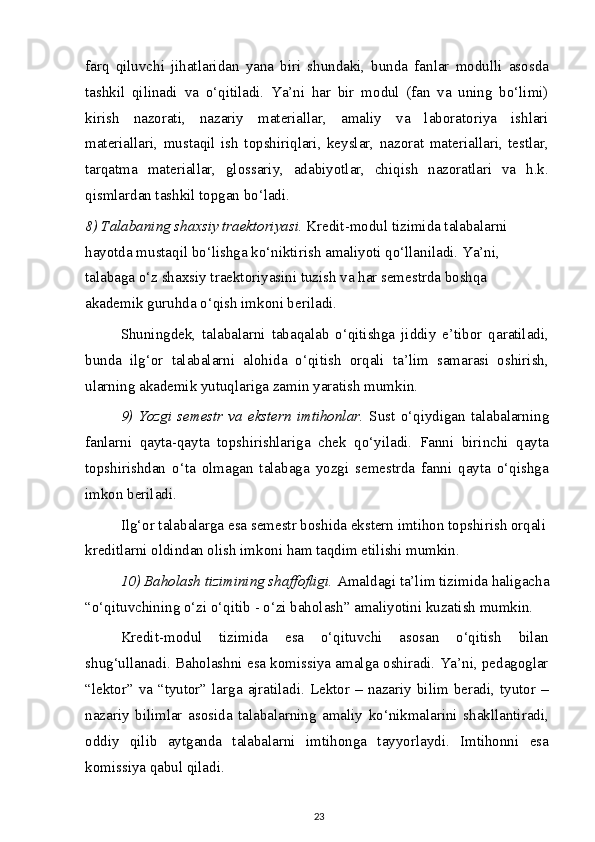 farq   qiluvchi   jihatlaridan   yana   biri   shundaki,   bunda   fanlar   modulli   asosda
tashkil   qilinadi   va   o‘qitiladi.   Ya’ni   har   bir   modul   (fan   va   uning   bo‘limi)
kirish   nazorati,   nazariy   materiallar,   amaliy   va   laboratoriya   ishlari
materiallari,   mustaqil   ish   topshiriqlari,   keyslar,   nazorat   materiallari,   testlar,
tarqatma   materiallar,   glossariy,   adabiyotlar,   chiqish   nazoratlari   va   h.k.
qismlardan tashkil topgan bo‘ladi.
8) Talabaning shaxsiy traektoriyasi.  Kredit-modul tizimida talabalarni 
hayotda mustaqil bo‘lishga ko‘niktirish amaliyoti qo‘llaniladi. Ya’ni, 
talabaga o‘z shaxsiy traektoriyasini tuzish va har semestrda boshqa 
akademik guruhda o‘qish imkoni beriladi.
Shuningdek,   talabalarni   tabaqalab   o‘qitishga   jiddiy   e’tibor   qaratiladi,
bunda   ilg‘or   talabalarni   alohida   o‘qitish   orqali   ta’lim   samarasi   oshirish,
ularning akademik yutuqlariga zamin yaratish mumkin.
9)   Yozgi   semestr  va   ekstern   imtihonlar.   Sust   o‘qiydigan   talabalarning
fanlarni   qayta-qayta   topshirishlariga   chek   qo‘yiladi.   Fanni   birinchi   qayta
topshirishdan   o‘ta   olmagan   talabaga   yozgi   semestrda   fanni   qayta   o‘qishga
imkon beriladi.
Ilg‘or talabalarga esa semestr boshida ekstern imtihon topshirish orqali 
kreditlarni oldindan olish imkoni ham taqdim etilishi mumkin.
10) Baholash tizimining shaffofligi.  Amaldagi ta’lim tizimida haligacha
“o‘qituvchining o‘zi o‘qitib - o‘zi baholash” amaliyotini kuzatish mumkin.
Kredit-modul   tizimida   esa   o‘qituvchi   asosan   o‘qitish   bilan
shug‘ullanadi. Baholashni esa komissiya amalga oshiradi. Ya’ni, pedagoglar
“lektor” va “tyutor” larga  ajratiladi.  Lektor  – nazariy bilim beradi, tyutor  –
nazariy   bilimlar   asosida   talabalarning   amaliy   ko‘nikmalarini   shakllantiradi,
oddiy   qilib   aytganda   talabalarni   imtihonga   tayyorlaydi.   Imtihonni   esa
komissiya qabul qiladi.
23