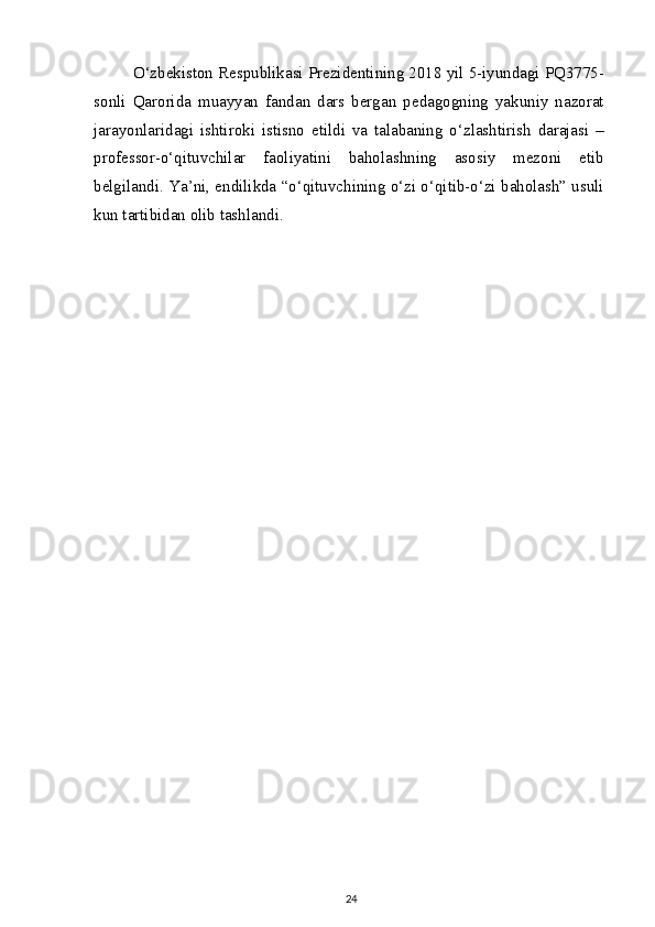 O‘zbekiston Respublikasi Prezidentining 2018 yil 5-iyundagi PQ3775-
sonli   Qarorida   muayyan   fandan   dars   bergan   pedagogning   yakuniy   nazorat
jarayonlaridagi   ishtiroki   istisno   etildi   va   talabaning   o‘zlashtirish   darajasi   –
professor-o‘qituvchilar   faoliyatini   baholashning   asosiy   mezoni   etib
belgilandi. Ya’ni, endilikda “o‘qituvchining o‘zi o‘qitib-o‘zi baholash” usuli
kun tartibidan olib tashlandi.
24 