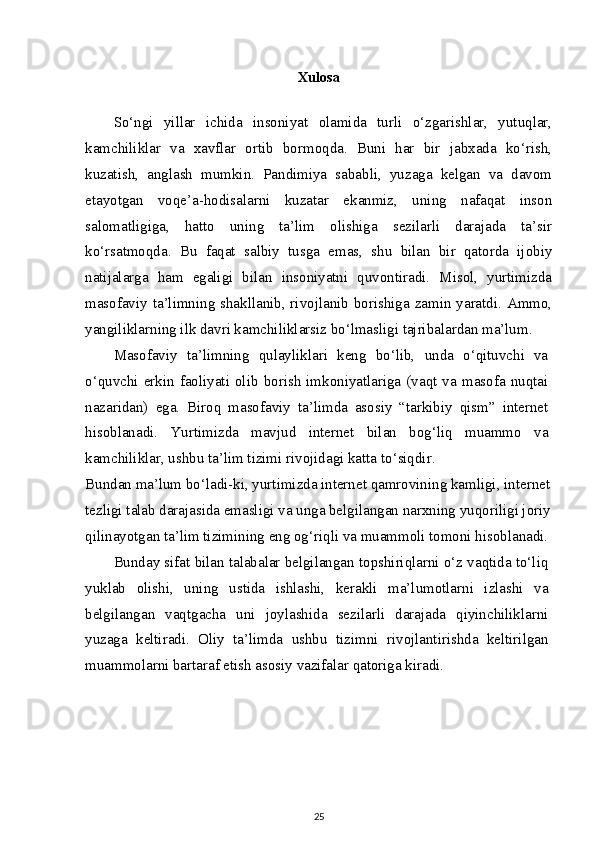 Xulosa
So‘ngi   yillar   ichida   insoniyat   olamida   turli   o‘zgarishlar,   yutuqlar,
kamchiliklar   va   xavflar   ortib   bormoqda.   Buni   har   bir   jabxada   ko‘rish,
kuzatish,   anglash   mumkin.   Pandimiya   sababli,   yuzaga   kelgan   va   davom
etayotgan   voqe’a-hodisalarni   kuzatar   ekanmiz,   uning   nafaqat   inson
salomatligiga,   hatto   uning   ta’lim   olishiga   sezilarli   darajada   ta’sir
ko‘rsatmoqda.   Bu   faqat   salbiy   tusga   emas,   shu   bilan   bir   qatorda   ijobiy
natijalarga   ham   egaligi   bilan   insoniyatni   quvontiradi.   Misol,   yurtimizda
masofaviy ta’limning shakllanib, rivojlanib borishiga zamin yaratdi. Ammo,
yangiliklarning ilk davri kamchiliklarsiz bo‘lmasligi tajribalardan ma’lum.
Masofaviy   ta’limning   qulayliklari   keng   bo‘lib,   unda   o‘qituvchi   va
o‘quvchi  erkin  faoliyati  olib  borish  imkoniyatlariga  (vaqt  va  masofa  nuqtai
nazaridan)   ega.   Biroq   masofaviy   ta’limda   asosiy   “tarkibiy   qism”   internet
hisoblanadi.   Yurtimizda   mavjud   internet   bilan   bog‘liq   muammo   va
kamchiliklar, ushbu ta’lim tizimi rivojidagi katta to‘siqdir.
Bundan ma’lum bo‘ladi-ki, yurtimizda internet qamrovining kamligi, internet
tezligi talab darajasida emasligi va unga belgilangan narxning yuqoriligi joriy
qilinayotgan ta’lim tizimining eng og‘riqli va muammoli tomoni hisoblanadi.
Bunday sifat bilan talabalar belgilangan topshiriqlarni o‘z vaqtida to‘liq
yuklab   olishi,   uning   ustida   ishlashi,   kerakli   ma’lumotlarni   izlashi   va
belgilangan   vaqtgacha   uni   joylashida   sezilarli   darajada   qiyinchiliklarni
yuzaga   keltiradi.   Oliy   ta’limda   ushbu   tizimni   rivojlantirishda   keltirilgan
muammolarni bartaraf etish asosiy vazifalar qatoriga kiradi.
25