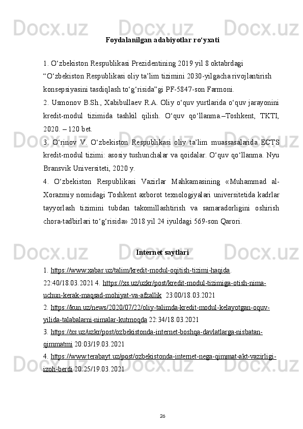 Foydalanilgan adabiyotlar ro‘yxati
1. O‘zbekiston Respublikasi Prezidentining 2019 yil 8 oktabrdagi 
“O‘zbekiston Respublikasi oliy ta’lim tizimini 2030-yilgacha rivojlantirish 
konsepsiyasini tasdiqlash to‘g‘risida”gi PF-5847-son Farmoni.
2. Usmonov B.Sh., Xabibullaev R.A. Oliy o‘quv yurtlarida o‘quv jarayonini
kredit-modul   tizimida   tashkil   qilish.   O‘quv   qo‘llanma.–Toshkent,   TKTI,
2020. – 120 bet.
3.   O‘rinov   V.   O‘zbekiston   Respublikasi   oliy   ta’lim   muassasalarida   ECTS
kredit-modul tizimi: asosiy tushunchalar va qoidalar. O‘quv qo‘llanma. Nyu
Bransvik Universiteti, 2020 y.
4.   O‘zbekiston   Respublikasi   Vazirlar   Mahkamasining   «Muhammad   al-
Xorazmiy nomidagi Toshkent axborot texnologiyalari universitetida kadrlar
tayyorlash   tizimini   tubdan   takomillashtirish   va   samaradorligini   oshirish
chora-tadbirlari to‘g‘risida» 2018 yil 24 iyuldagi 569-son Qarori.
Internet saytlari
1.   https://www.xabar.uz/talim/kredit-modul-oqitish-tizimi-haqida . 
22:40/18.03.2021 4.   https://xs.uz/uzkr/post/kredit-modul-tizimiga-otish-nima-
uchun-kerak-maqsad-mohiyat-va-afzallik   23:00/18.03.2021
2.   https://kun.uz/news/2020/07/22/oliy-talimda-kredit-modul-kelayotgan-oquv-
yilida-talabalarni-nimalar-kutmoqda  22:34/18.03.2021
3.   https://xs.uz/uzkr/post/ozbekistonda-internet-boshqa-davlatlarga-nisbatan-
qimmatmi  20:03/19.03.2021
4.   https://www.terabayt.uz/post/ozbekistonda-internet-nega-qimmat-akt-vazirligi-
izoh-berdi  20:25/19.03.2021
26 