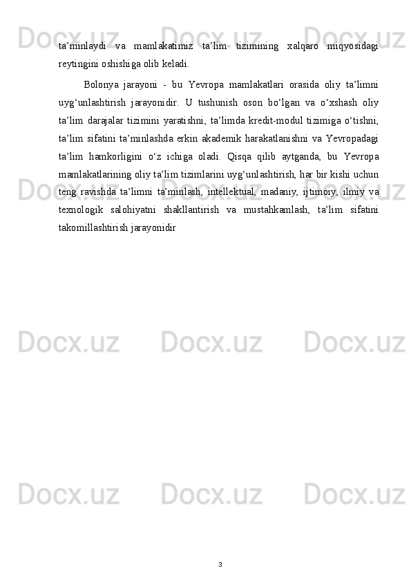 ta’minlaydi   va   mamlakatimiz   ta’lim   tizimining   xalqaro   miqyosidagi
reytingini oshishiga olib keladi.
Bolonya   jarayoni   -   bu   Yevropa   mamlakatlari   orasida   oliy   ta’limni
uyg‘unlashtirish   jarayonidir.   U   tushunish   oson   bo‘lgan   va   o‘xshash   oliy
ta’lim   darajalar   tizimini   yaratishni,   ta’limda   kredit-modul   tizimiga   o‘tishni,
ta’lim sifatini ta’minlashda  erkin akademik  harakatlanishni  va  Yevropadagi
ta’lim   hamkorligini   o‘z   ichiga   oladi.   Qisqa   qilib   aytganda,   bu   Yevropa
mamlakatlarining oliy ta’lim tizimlarini uyg‘unlashtirish, har bir kishi uchun
teng   ravishda   ta’limni   ta’minlash,   intellektual,   madaniy,   ijtimoiy,   ilmiy   va
texnologik   salohiyatni   shakllantirish   va   mustahkamlash,   ta’lim   sifatini
takomillashtirish jarayonidir
3