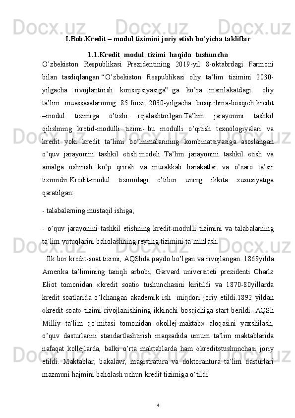 I.Bob.Kredit – modul tizimini joriy etish bo‘yicha takliflar
1.1.Kredit  modul  tizimi  haqida  tushuncha
O’zbekiston   Respublikasi   Prezidentining   2019-yil   8-oktabrdagi   Farmoni
bilan   tasdiqlangan “O’zbekiston   Respublikasi   oliy   ta’lim   tizimini   2030-
yilgacha     rivojlantirish     konsepsiyasiga”   ga     ko’ra     mamlakatdagi       oliy
ta’lim   muassasalarining   85 foizi   2030-yilgacha   bosqichma-bosqich kredit
–modul     tizimiga     o’tishi     rejalashtirilgan.Ta’lim     jarayonini     tashkil
qilishning   kretid-modulli    tizimi-  bu   modulli    o’qitish    texnologiyalari    va
kredit   yoki   kredit   ta’limi   bo’linmalarining   kombinatsiyasiga   asoslangan
o’quv   jarayonini   tashkil   etish modeli. Ta’lim   jarayonini   tashkil   etish   va
amalga    oshirish     ko’p    qirrali    va    murakkab    harakatlar    va    o’zaro    ta’sir
tizimidir.Kredit-modul   tizimidagi   e’tibor   uning   ikkita   xususiyatiga
qaratilgan:
- talabalarning mustaqil ishiga;
-   o’quv   jarayonini   tashkil   etishning   kredit-modulli   tizimini   va   talabalarning
ta’lim yutuqlarini baholashning reyting tizimini ta’minlash.
   Ilk bor kredit-soat tizimi, AQShda paydo bo’lgan va rivojlangan. 1869yilda
Amerika   ta’limining   taniqli   arbobi,   Garvard   universiteti   prezidenti   Charlz
Eliot   tomonidan   «kredit   soati»   tushunchasini   kiritildi   va   1870-80yillarda
kredit   soatlarida   o’lchangan   akademik   ish     miqdori   joriy   etildi.1892   yildan
«kredit-soat»   tizimi   rivojlanishining   ikkinchi   bosqichiga   start   berildi.   AQSh
Milliy   ta’lim   qo’mitasi   tomonidan   «kollej-maktab»   aloqasini   yaxshilash,
o’quv   dasturlarini   standartlashtirish   maqsadida   umum   ta’lim   maktablarida
nafaqat   kollejlarda,   balki   o’rta   maktablarda   ham   «kredit»tushunchasi   joriy
etildi.   Maktablar,   bakalavr,   magistratura   va   doktorantura   ta’lim   dasturlari
mazmuni hajmini baholash uchun kredit tizimiga o‘tildi.
4