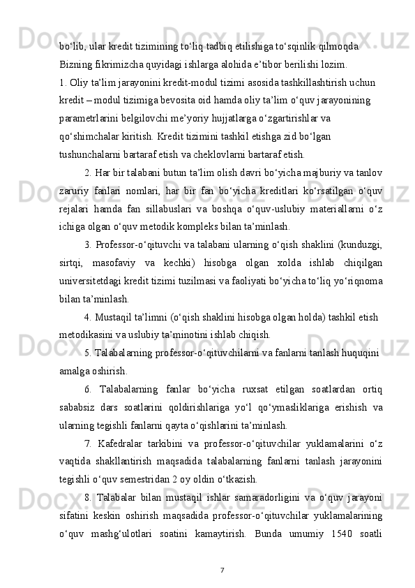 bo‘lib, ular kredit tizimining to‘liq tadbiq etilishiga to‘sqinlik qilmoqda.
Bizning fikrimizcha quyidagi ishlarga alohida e’tibor berilishi lozim.
1. Oliy ta’lim jarayonini kredit-modul tizimi asosida tashkillashtirish uchun 
kredit – modul tizimiga bevosita oid hamda oliy ta’lim o‘quv jarayonining 
parametrlarini belgilovchi me’yoriy hujjatlarga o‘zgartirishlar va 
qo‘shimchalar kiritish. Kredit tizimini tashkil etishga zid bo‘lgan 
tushunchalarni bartaraf etish va cheklovlarni bartaraf etish.
2. Har bir talabani butun ta’lim olish davri bo‘yicha majburiy va tanlov
zaruriy   fanlari   nomlari,   har   bir   fan   bo‘yicha   kreditlari   ko‘rsatilgan   o‘quv
rejalari   hamda   fan   sillabuslari   va   boshqa   o‘quv-uslubiy   materiallarni   o‘z
ichiga olgan o‘quv metodik kompleks bilan ta’minlash.
3. Professor-o‘qituvchi va talabani ularning o‘qish shaklini (kunduzgi,
sirtqi,   masofaviy   va   kechki)   hisobga   olgan   xolda   ishlab   chiqilgan
universitetdagi kredit tizimi tuzilmasi va faoliyati bo‘yicha to‘liq yo‘riqnoma
bilan ta’minlash.
4. Mustaqil ta’limni (o‘qish shaklini hisobga olgan holda) tashkil etish 
metodikasini va uslubiy ta’minotini ishlab chiqish.
5. Talabalarning professor-o‘qituvchilarni va fanlarni tanlash huquqini 
amalga oshirish.
6.   Talabalarning   fanlar   bo‘yicha   ruxsat   etilgan   soatlardan   ortiq
sababsiz   dars   soatlarini   qoldirishlariga   yo‘l   qo‘ymasliklariga   erishish   va
ularning tegishli fanlarni qayta o‘qishlarini ta’minlash.
7.   Kafedralar   tarkibini   va   professor-o‘qituvchilar   yuklamalarini   o‘z
vaqtida   shakllantirish   maqsadida   talabalarning   fanlarni   tanlash   jarayonini
tegishli o‘quv semestridan 2 oy oldin o‘tkazish.
8.   Talabalar   bilan   mustaqil   ishlar   samaradorligini   va   o‘quv   jarayoni
sifatini   keskin   oshirish   maqsadida   professor-o‘qituvchilar   yuklamalarining
o‘quv   mashg‘ulotlari   soatini   kamaytirish.   Bunda   umumiy   1540   soatli
7