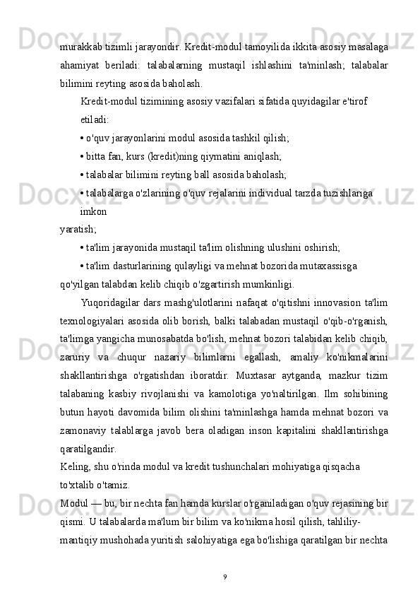 murakkab tizimli jarayondir. Kredit-modul tamoyilida ikkita asosiy masalaga
ahamiyat   beriladi:   talabalarning   mustaqil   ishlashini   ta'minlash;   talabalar
bilimini reyting asosida baholash.
Kredit-modul tizimining asosiy vazifalari sifatida quyidagilar e'tirof 
etiladi:
• o'quv jarayonlarini modul asosida tashkil qilish;
• bitta fan, kurs (kredit)ning qiymatini aniqlash;
• talabalar bilimini reyting ball asosida baholash;
• talabalarga o'zlarining o'quv rejalarini individual tarzda tuzishlariga 
imkon
yaratish;
• ta'lim jarayonida mustaqil ta'lim olishning ulushini oshirish;
• ta'lim dasturlarining qulayligi va mehnat bozorida mutaxassisga 
qo'yilgan talabdan kelib chiqib o'zgartirish mumkinligi.
Yuqoridagilar   dars  mashg'ulotlarini   nafaqat   o'qitishni   innovasion   ta'lim
texnologiyalari asosida olib borish, balki talabadan mustaqil o'qib-o'rganish,
ta'limga yangicha munosabatda bo'lish, mehnat bozori talabidan kelib chiqib,
zaruriy   va   chuqur   nazariy   bilimlarni   egallash,   amaliy   ko'nikmalarini
shakllantirishga   o'rgatishdan   iboratdir.   Muxtasar   aytganda,   mazkur   tizim
talabaning   kasbiy   rivojlanishi   va   kamolotiga   yo'naltirilgan.   Ilm   sohibining
butun hayoti davomida bilim olishini ta'minlashga hamda mehnat bozori va
zamonaviy   talablarga   javob   bera   oladigan   inson   kapitalini   shakllantirishga
qaratilgandir.
Keling, shu o'rinda modul va kredit tushunchalari mohiyatiga qisqacha 
to'xtalib o'tamiz.
Modul — bu, bir nechta fan hamda kurslar o'rganiladigan o'quv rejasining bir
qismi. U talabalarda ma'lum bir bilim va ko'nikma hosil qilish, tahliliy-
mantiqiy mushohada yuritish salohiyatiga ega bo'lishiga qaratilgan bir nechta
9