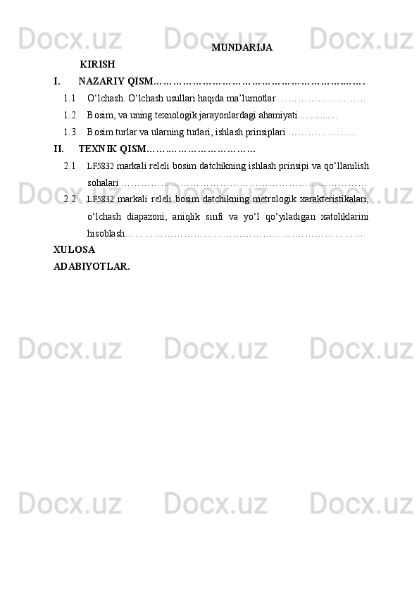 MUNDARIJA
KIRISH
I. NAZARIY QISM………………………………………………….…….
1.1 O‘lchash. O‘lchash usullari haqida ma’lumotlar ………………………
1.2 Bosim, va uning texnologik jarayonlardagi ahamiyati ................
1.3 Bosim turlar va ularning turlari, ishlash prinsiplari ……………..…..
II. TEXNIK QISM…….………………………
2.1 LF5832  markali releli bosim datchikning ishlash prinsipi va qo‘llanilish
sohalari …………………………………………………………………
2.2 LF5832   markali   releli   bosim   datchikning   metrologik   xarakteristikalari,
o‘lchash   diapazoni,   aniqlik   sinfi   va   yo‘l   qo‘yiladigan   xatoliklarini
hisoblash…………………………………………….…………………
XULOSA
ADABIYOTLAR. 
