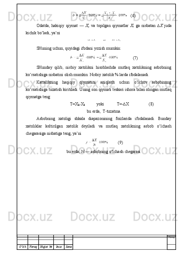    (6)
Odatda,   hakiqiy   qiymat   —   X
q   va   topilgan   qiymatlar   X
k   ga   nisbatan   ∆X   juda
kichik bo‘ladi, ya’ni
SHuning uchun,   quyidagi  ifoda ni yozish mumkin:
              (7)
SHunday   qilib,   nisbiy   xatolikni   hisoblashda   mutlaq   xatolikning   asbobning
ko‘rsatishiga nisbatini olish mumkin. Nisbiy xatolik % larda ifodalanadi.
Kattalikning   haqiqiy   qiymatini   aniqlash   uchun   o‘lchov   asbobinnng
ko‘rsatishiga tuzatish kiritiladi. Uning son  q iymati teskari ishora b i lan olingan mutlaq
qi ymatga teng:
               T=X
h -X
k            yoki            T=-∆X                   (8)
bu erda,  T-tuzatma.
Asbobning   xatoligi   shkala   diapazonining   foizlarida   ifodalanadi.   Bunday
xatoliklar   keltirilgan   xatolik   deyiladi   va   mutlaq   xatolikning   asbob   o‘lchash
chegarasiga nisbatiga teng, ya’ni
         (9)
bu erda,  N  — asbobning o‘lchash chegarasi .
Varoq
O ’ lch Varaq Hujjat   № Imzo Sana 