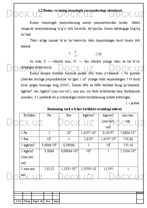 1.2.Bosim, va uning texnologik jarayonlardagi ahamiyati.
Bosim   texnologik   jarayonlarning   asosiy   parametrlaridan   biridir.   Ishlab
chiqarish   jarayonlarining   to‘g‘ri   olib   borilishi,   ko‘pincha,   bosim   kattaligiga   bog‘liq
bo‘ladi.
Tekis   sirtga   normal   ta’sir   ko‘rsatuvchi   tekis   taqsimlangan   kuch   bosim   deb
ataladi:
,                    (10)
bu   erda,   S   —   tekislik   yuzi;   G‘   —   shu   tekislik   yuziga   tekis   va   tik   ta’sir
qiladigan bosim kuchi.
Bosim   xalqaro   birliklar   tizimida   paskal   (Pa)   bilan   o‘lchanadi.   1   Pa   qiymati
jihatidan   kuchga   perpendikulyar   bo‘lgan   1   m 2
  yuzaga   tekis   taqsimlangan   1   N   kuch
hosil   qilgan   bosimga   teng   (N/m 2
).   Karrali   kPa   va   MPa   birliklar   keng   qo‘llaniladi,
kgk/sm 2
, bar, kgk/m 2
  (mm suv ust.) ,   mm sim. ust. kabi birlik lar dan   ham   foydalanish
mumkin. 3.1-jadvalda ko‘p uchraydigan bosim birliklarining nisbati keltirilgan.  
1 – jadval.
Bosimning turli o‘lchov birliklari orasidagi nisbati .
Birliklar Pa Bar kgk/sm 2
kgm/m 2
(mm suv.
ust) mm sim.
ust.
1 Pa 1 10 -5
1,0197·10 -5
0,10197 7,6006·10 -5
1 Bar 10 5
1 1,0197 1,0197·10 4
750,06
1 kgk/sm 2
9,8066·10 4
0,98066 1 10 4
735,56
1 kgk/m 2
 
(mm.suv. 
ust) 9,8066 0,98066·10 -4
10 -4
1 7,3566·10 -4
1 mm sim. 
ust 133,32 1,3332·10 -3
1,33595·10 -
3 13,595 1
Varoq
O ’ lch Varaq Hujjat   № Imzo Sana