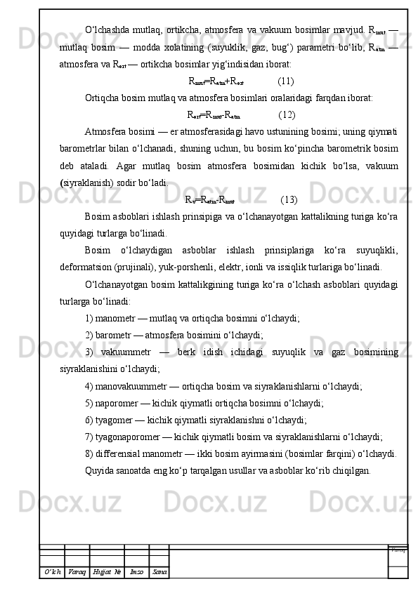 O‘lchashda   mutlaq,   ortikcha,   atmosfera   va   vakuum   bosimlar   mavjud.   R
mut   —
mutlaq   bosim   —   modda   xolatining   (suyuklik,   gaz,   bug‘)   parametri   bo‘lib,   R
atm   —
atmosfera va R
ort  — ortikcha bosimlar yig‘indisidan iborat:
R
mut =R
atm +R
ort               (11)
Ortiqcha bosim mutlaq va atmosfera bosimlari oralaridagi farqdan iborat:
R
ort =R
mut -R
atm                 (12)
Atmosfera bosimi — er atmosferasidagi havo ustunining bosimi; uning qiymati
barometrlar  bilan o‘lchanadi,  shuning uchun, bu bosim  ko‘pincha barometrik bosim
deb   ataladi.   Agar   mutlaq   bosim   atmosfera   bosimidan   kichik   bo‘lsa,   vakuum
( siyraklanish) sodir bo‘ladi.
R
v =R
atm -R
mut                    (13)
Bosim asboblari ishlash prinsipiga va o‘lchanayotgan kattalikning turiga ko‘ra
quyidagi turlarga bo‘linadi.
Bosim   o‘lchaydigan   asboblar   ishlash   prinsiplariga   ko‘ra   suyuqlikli,
deformatsion (prujinali), yuk-porshenli, elektr, ionli va issiqlik turlariga bo‘linadi.
O‘lchanayotgan   bosim  kattalikgining  turiga  ko‘ra  o‘lchash  asboblari   quyidagi
turlarga bo‘linadi:
1)  manometr — mutlaq va ortiqcha bosimni o‘lchaydi;
2)  barometr — atmosfera bosimini o‘lchaydi;
3)   vakuummetr   —   berk   idish   ichidagi   suyuqlik   va   gaz   bosimining
siyraklanishini o‘lchaydi;
4)  manovakuummetr — ortiqcha bosim va siyraklanish lar ni o‘lchaydi;
5)  naporomer — kichik qiymatli ortiqcha bosimni o‘lchaydi;
6)  tyagomer — kichik qiymatli siyraklanishni o‘lchaydi;
7)  tyagonaporomer — kichik qiymatli bosim va siyraklanishlarni o‘lchaydi;
8)  differensial manometr — ikki bosim ayirmasini   (bosim lar  farqini) o‘lchaydi.
Quyida sanoatda eng ko‘p tarqalgan usullar va asboblar ko‘rib chiqilgan.
Varoq
O ’ lch Varaq Hujjat   № Imzo Sana 