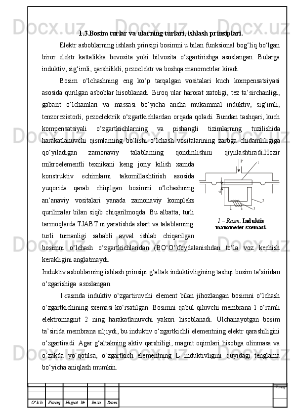 1.3.Bosim turlar va ularning turlari, ishlash prinsiplari.
Elektr  asboblarning ishlash prinsipi bosimni u bilan funksional bog‘liq bo‘lgan
biror   elektr   kattalikka   bevosita   yoki   bilvosita   o‘zgartirishga   asoslangan.   Bularga
induktiv, sig‘imli, qarshilikli, pezoelektr va boshqa manometrlar kiradi.
Bosim   o‘lchashning   eng   ko‘p   tarqalgan   vositalari   kuch   kompensatsiyasi
asosida  qurilgan   asboblar   hisoblanadi.   Biroq  ular  harorat   xatoligi,  tez   ta’sirchanligi,
gabarit   o‘lchamlari   va   massasi   bo‘yicha   ancha   mukammal   induktiv,   sig‘imli,
tenzorezistorli,  pezoelektrik  o‘zgartkichlardan  orqada  qoladi.  Bundan   tashqari,  kuch
kompensatsiyali   o‘zgartkichlarning   va   pishangli   tizim larning   tuzilishi da
harakatlanuvchi   qismlarning   bo‘lishi   o‘lchash   vositalarining   zarbga   chidamliligiga
qo‘yiladigan   zamonaviy   talablarning   qondirilishini   qiyiilashtiradi. Hozir
mikroelementli   texnikani   keng   joriy   kilish   xamda
konstruktiv   echimlarni   takomillashtirish   asosida
yuqorida   qarab   chiqilgan   bosimni   o‘lchashning
an’anaviy   vositalari   yanada   zamonaviy   kompleks
qurilmalar  bilan  siqib  chiqarilmoqda.  Bu  albatta,  turli
tarmoqlarda TJABT ni yaratishda shart va talablarning
turli   tumanligi   sababli   avval   ishlab   chiqarilgan
bosimni   o‘lchash   o‘zgartkichlaridan   (BO‘O‘)foydalanishdan   to‘la   voz   kechish
kerakligini anglatmaydi.   
Induktiv asboblarning ishlash prinsipi g‘altak induktivligining tashqi bosim ta’siridan
o‘zgarishiga  asoslangan.
1-rasmda   induktiv   o‘zgartiruvchi   element   bilan   jihozlangan   bosimni   o‘lchash
o‘zgartkichining   sxemasi   ko‘rsatilgan.   Bosimni   qabul   qiluvchi   membrana   1   o‘ramli
elektromagnit   2   ning   harakatlanuvchi   yakori   hisoblanadi.   Ulchanayotgan   bosim
ta’sirida membrana siljiydi, bu induktiv o‘zgartkichli elementning elektr qarashiligini
o‘zgartiradi. Agar g‘altakning aktiv qarshiligi, magnit  oqimlari hisobga  olinmasa va
o‘zakda   yo‘qotilsa,   o‘zgartkich   elementning   L   induktivligini   quyidagi   tenglama
bo‘yicha aniqlash mumkin.
Varoq
O ’ lch Varaq Hujjat   № Imzo SanaР	1
2	
3	
б 1 –  Rasm .  Induktiv 
manometer sxemasi. 