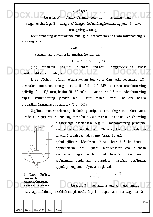 L=W 2
μ
0 ·S/ δ             (14)
bu erda, W — g‘altak o‘ramlari soni, μ0 — .havoning magnit
singdiruvchanligi, S — magnit o‘tkazgich ko‘ndalang kesimining yuzi, δ—havo
oraligining uzunligi.
Membrananing deformatsiya kattaligi o‘lchanayotgan bosimga mutanosibligini
e’tiborga olib ,
δ =K·P                     (15)
14) tenglamani quyidagi ko‘rinishga keltiramiz:
L=W 2
· μ
0 ·S/K·P     (16)
(15)   tenglama   bosimni   o‘lchash   induktiv   o‘zgartkichning   statik
xarakteristikasini ifodalaydi.
L   ni   o‘lchash,   odatda,   o‘zgaruvchan   tok   ko‘priklari   yoki   rezonansli   LC-
konturlar   tomonidan   amalga   oshiriladi.   0,5...   1,0   MPa   bosimda   membrananing
qalinligi   0,1   ...0,3   mm,   bosim   20...30   mPa   bo‘lganda   esa   1,3   mm.   Membrananing
siljishi   millimetrning   yuzdan   bir   ulushini   tashkil   etadi.   Induktiv   bosim
o‘zgartkichlarning asosiy xatosi ± (0,2—5)%.
Sig‘imli   manometrlarning   ishlash   prinsipi   bosim   o‘ zgari shi   bilan   yassi
kondensator qoplamalari  orasidagi  masofani o‘zgartirishi natijasida uning sig‘imining
o‘zgarishiga   asoslangan.   Sig‘imli   manometrning   prinsipia l
sxemasi 2-rasmda keltirilgan.  O‘ lchanayotgan bosim  asbobga
nay ch a   1   orqali  beriladi  va membrana 2   orqali 
qabul   qilinadi.   Membrana   2   va   elektrod   3   kondensator
qoplamalarini   hosil   qiladi.   Kondensator   esa   o‘lchash
sxemasiga   ulagich   4   lar   orqali   bajariladi.   Kondensator
sig‘imining   qoplamalar   o‘rtasidagi   masofaga   bog‘liqligi
quyidagi tenglama bo‘yicha aniqlanadi
               (17)
bu erda, S — qoplamalar yuzi; ε — qoplamalar
orasidagi muhitning dielektrik singdiruvchanligi; l — qoplamalar orasidagi masofa.
Varoq
O ’ lch Varaq Hujjat   № Imzo Sana1	
2
3	
Р2   Rasm .   Sig’imli 
manometr 
ssxemasi Сиғимли 
манометр схемаси 