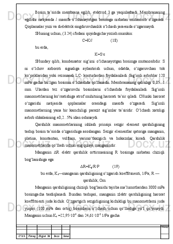 Bosim   ta’sirida   membrana   egilib,   etektrod   3   ga   yaqinlashadi.   Membrananing
egilishi   natijasida   l   masofa   o‘lchanayotgan   bosimga   nisbatan   mutanosib   o‘zgaradi.
Qoplamalar yuzi va dielektrik singdiruvchanlik o‘lchash jaraenida o‘zgarmaydi. 
SHuning uchun, (3.24) ifodani quyidagicha yozish mumkin:
C=K/ l                   (18)
bu erda,
K=S · ε
SHunday   qilib,   kondensator   s i g‘imi   o‘lchanayotgan   bosimga   mutanosibd i r.   S
ni   o‘lchov   axboroti   signaliga   aylantirish   uchun,   odatda,   o‘zgaruvchan   tok
ko‘priklaridan yoki rezonansli   LC - konturlardan foydalaniladi. Sig‘imli asboblar 120
mPa gacha bo‘lgan bosimni  o‘lchashda qo‘llanadn. Membrananing qali n ligi 0,05...1
mm.   Ulardan   tez   o‘zgaruvchi   bosimlarni   o‘lchashda   foydalaniladi.   Sig‘imli
manometrlarning ko‘rsatishiga atrof muhitning harorati ta’sir qiladi. CHunki  harorat
o‘zgarishi   natijasida   qoplamalar   orasidagi   masofa   o‘zgaradi.   Sig‘imli
manometlarning   yana   bir   kamchiligi   parazit   sig‘imlar   ta’siridir.   O‘ lchash   xatoligi
asbob   shkalasining ±0,2...5% idan oshmaydi.
Qarshilik   manometrlarining   ishlash   prinsipi   sezgir   element   qarshiligining
tashqi bos i m ta’sirida o‘zgarishiga asoslangan. Sezgir elementlar qatoriga manganin,
platina,   ko n stantan,   volfram,   yarimo‘tkazgich   va   hokazolar   kiradi.   Qarshilik
manometrlar i da qo‘llash uchun eng qulayi manganindir .
Manganin   ∆R   elektr   qarshilik   orttirmasining   R   bosimga   nisbatan   chiziqli
bog‘lanishiga ega:
∆R=K
p ·R·P             (19)
bu erda, K
r —manganin qarshiligining o‘zgarish koeffitsnenti, 1/Pa; R —
qarshilik, Om.
Manganin qarshiligining chiziqli bog‘lanishi tajriba ma’lumotlaridan 3000 mPa
bosimgacha   tasdiqlanadi.   Bundan   tashqari,   manganin   zlektr   qarshiligining   harorat
koeffitsienti juda kichik. O‘zgartgich sezgirligining kichikligi bu manometrlarni juda
yuqori   (100   mPa   dan   ortiq)   bosimlarni   o‘lchash   uchun   qo‘llashga   yo‘l   qo‘ymaydi.
Manganin uchun K
r  =22,95·10 -2
 dan 24,61·10 -2
 1/Pa gacha. 
Varoq
O ’ lch Varaq Hujjat   № Imzo Sana 