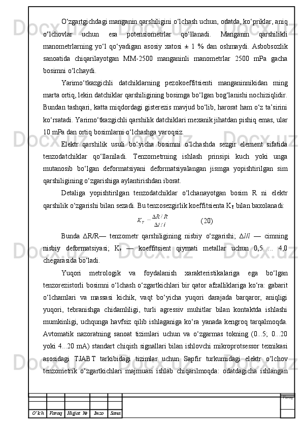 O‘zgartgichdagi manganin qarshiligini o‘lchash uchun, odatda, ko‘priklar, aniq
o‘lchovlar   uchun   esa   potensiometrlar   qo‘llanadi.   Manganin   qarshilikli
manometrlarning   yo‘l   qo‘yadigan   asosiy   xatosi   ±   1   %   dan   oshmaydi.   Asbobsozlik
sanoatida   chiqarilayotgan   MM-2500   manganinli   manometrlar   2500   mPa   gacha
bosimni o‘lchaydi.
Yarimo‘tkazgichli   datchiklarning   pezokoeffitsienti   manganinnikidan   ming
marta ortiq, lekin datchiklar qarshiligining bosimga bo‘lgan bog‘lanishi nochiziqlidir.
Bundan tashqari, katta miqdordagi gisterezis mavjud bo‘lib, harorat ham o‘z ta’sirini
ko‘rsatadi. Yarimo‘tkazgichli qarshilik datchiklari mexanik jihatdan pishiq emas, ular
10 mPa dan ortiq bosimlarni o‘lchashga yaroqsiz.
Elektr   qarshilik   usuli   bo‘yicha   bosimni   o‘lchashda   sezgir   element   sifatida
tenzodatchiklar   qo‘llaniladi.   Tenzometrning   ishlash   prinsipi   kuch   yoki   unga
mutanosib   bo‘lgan   deformatsiyani   deformatsiyalangan   jismga   yopishtirilgan   sim
qarshiligining o‘zgarishiga aylantirishdan iborat.
Detaliga   yopishtirilgan   tenzodatchiklar   o‘lchanayotgan   bosim   R   ni   elektr
qarshilik o‘zgarishi bilan sezadi. Bu tenzosezgirlik koeffitsienta K
T  bilan baxolanadi:
                  (20)
Bunda   ∆R/R—   tenzometr   qarshiligining   nisbiy   o‘zgarishi;   ∆ l / l   —   cimning
nisbiy   deformatsiyasi;   K
t   —   koeffitsient   qiymati   metallar   uchun   0,5   ...   4,0
chegarasida bo‘ladi.
Yuqori   metrologik   va   foydalanish   xarakteristikalariga   ega   bo‘lgan
tenzorezistorli bosimni o‘lchash o‘zgartkichlari bir qator afzalliklariga ko‘ra: gabarit
o‘lchamlari   va   massasi   kichik,   vaqt   bo‘yicha   yuqori   darajada   barqaror,   aniqligi
yuqori,   tebranishga   chidamliligi,   turli   agressiv   muhitlar   bilan   kontaktda   ishlashi
mumkinligi,  uchqunga   havfsiz   qilib  ishlaganiga  ko‘ra  yanada  kengroq  tarqalmoqda.
Avtomatik   nazoratning   sanoat   tizimlari   uchun   va   o‘zgarmas   tokning   (0...5;   0...20
yoki 4...20 mA) standart chiqish signallari bilan ishlovchi mikroprotsessor  texnikasi
asosidagi   TJABT   tarkibidagi   tizimlar   uchun   Sapfir   turkumidagi   elektr   o‘lchov
tenzometrik   o‘zgartkichlari   majmuasi   ishlab   chiqarilmoqda:   odatdagicha   ishlangan
Varoq
O ’ lch Varaq Hujjat   № Imzo Sana