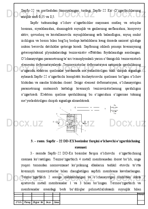 Sapfir-22   va   portlashdan   himoyalangan   turdagi   Sapfir-22   Ex.   O‘zgartkichlarning
aniqlik sinfi 0,25 va 0,5.
Sapfir   turkumidagi   o‘lchov   o‘zgartkichlar   majmuasi   mutlaq   va   ortiqcha
bosimni,   siyraklanishni,   shuningdek   suyuqlik   va   gazlarning   sarflanishini,   kimyoviy
aktiv,   qovushoq   va   kristallanuvchi   suyuqliklarning   sath   balandligini,   suyuq   muhit
zichligini   va   bosim   bilan   bog‘liq   boshqa   kattaliklarni   keng   doirada   nazorat   qilishga
imkon   beruvchi   datchiklar   qatoriga   kiradi.   Sapfirning   ishlash   prinsipi   kremniyning
geteroepitaksial   plyonkalaridagi   tenzorezistiv   effektdan   foydalanishga   asoslangan.
O‘lchanayotgan parametrning ta’siri texnoplyonkali yarim o‘tkazgichli tenzorezistorli
elementni deformatsiyalaydi. Tenzorezistorlar deformatsiyasi natijasida qarshilikning
o‘zgarishi   elektron   qurilmalar   yordamida   me’yorlashtirilgan   tokli   chiqish   signaliga
aylanadi.Sapfir-22   o‘zgartkichi   komplekti   kuchaytiruvchi   qurilmasi   bo‘lgan   o‘lchov
blokidan   va   manba   blokidan   iborat.   Sezgir   element   deformatsiyasi,   o‘lchanayotgan
parametrning   mutanosib   kattaligi   kremniyli   tenzorezistorlarning   qarshiligini
o‘zgartiradi.   Elektron   qurilma   qarshilikning   bu   o‘zgarishini   o‘zgarmas   tokning
me’yorlashtirilgan chiqish signaliga almashtiradi.
3. – rasm .  Sapfir – 22 DD-EX bosimlar farqini o‘lchovchi o‘zgartkichning
sxemasi .
3.-   rasmda   Sapfir-22   DD-Ex   bosimlar   farqini   o‘lchovchi     o‘zgartkichning
sxemasi   ko‘rsatilgan.   Tenzoo‘zgartkich   4   metall   membranadan   iborat   bo‘lib,   unga
yuqori   tomondan   nomuvozanat   ko‘prikning   elkalarini   tashkil   etuvchi   to‘rtta
kremniyli   tenzorezistorlar   bilan   changlatilgan   sapfirli   membrana   kavsharlangan.
Tenzoo‘zgartkich   2   asosga   mahkamlangan   va   o‘lchanayotgan   muhitdan   ikkita
ajratuvchi   metall   membranalar   1   va   3   bilan   bo‘lingan.   Termoo‘zgartkich   va
membranalar   orasidagi   berk   bo‘shliqlar   polimetilsiloksanli   suyuqlik   bilan
Varoq
O ’ lch Varaq Hujjat   № Imzo Sana 