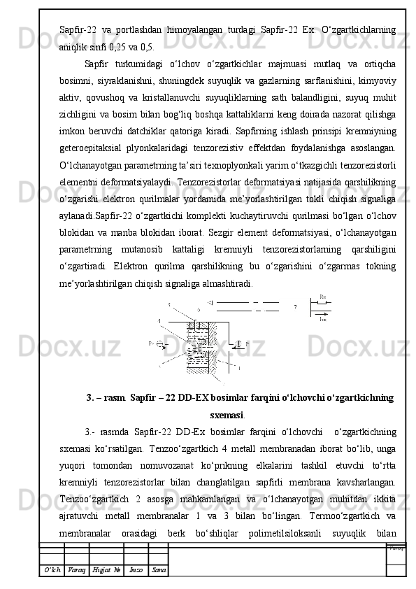 Sapfir-22   va   portlashdan   himoyalangan   turdagi   Sapfir-22   Ex.   O‘zgartkichlarning
aniqlik sinfi 0,25 va 0,5.
Sapfir   turkumidagi   o‘lchov   o‘zgartkichlar   majmuasi   mutlaq   va   ortiqcha
bosimni,   siyraklanishni,   shuningdek   suyuqlik   va   gazlarning   sarflanishini,   kimyoviy
aktiv,   qovushoq   va   kristallanuvchi   suyuqliklarning   sath   balandligini,   suyuq   muhit
zichligini   va   bosim   bilan   bog‘liq   boshqa   kattaliklarni   keng   doirada   nazorat   qilishga
imkon   beruvchi   datchiklar   qatoriga   kiradi.   Sapfirning   ishlash   prinsipi   kremniyning
geteroepitaksial   plyonkalaridagi   tenzorezistiv   effektdan   foydalanishga   asoslangan.
O‘lchanayotgan parametrning ta’siri texnoplyonkali yarim o‘tkazgichli tenzorezistorli
elementni deformatsiyalaydi. Tenzorezistorlar deformatsiyasi natijasida qarshilikning
o‘zgarishi   elektron   qurilmalar   yordamida   me’yorlashtirilgan   tokli   chiqish   signaliga
aylanadi.Sapfir-22   o‘zgartkichi   komplekti   kuchaytiruvchi   qurilmasi   bo‘lgan   o‘lchov
blokidan   va   manba   blokidan   iborat.   Sezgir   element   deformatsiyasi,   o‘lchanayotgan
parametrning   mutanosib   kattaligi   kremniyli   tenzorezistorlarning   qarshiligini
o‘zgartiradi.   Elektron   qurilma   qarshilikning   bu   o‘zgarishini   o‘zgarmas   tokning
me’yorlashtirilgan chiqish signaliga almashtiradi.
3. – rasm .  Sapfir – 22 DD-EX bosimlar farqini o‘lchovchi o‘zgartkichning
sxemasi .
3.-   rasmda   Sapfir-22   DD-Ex   bosimlar   farqini   o‘lchovchi     o‘zgartkichning
sxemasi   ko‘rsatilgan.   Tenzoo‘zgartkich   4   metall   membranadan   iborat   bo‘lib,   unga
yuqori   tomondan   nomuvozanat   ko‘prikning   elkalarini   tashkil   etuvchi   to‘rtta
kremniyli   tenzorezistorlar   bilan   changlatilgan   sapfirli   membrana   kavsharlangan.
Tenzoo‘zgartkich   2   asosga   mahkamlangan   va   o‘lchanayotgan   muhitdan   ikkita
ajratuvchi   metall   membranalar   1   va   3   bilan   bo‘lingan.   Termoo‘zgartkich   va
membranalar   orasidagi   berk   bo‘shliqlar   polimetilsiloksanli   suyuqlik   bilan
Varoq
O ’ lch Varaq Hujjat   № Imzo Sana