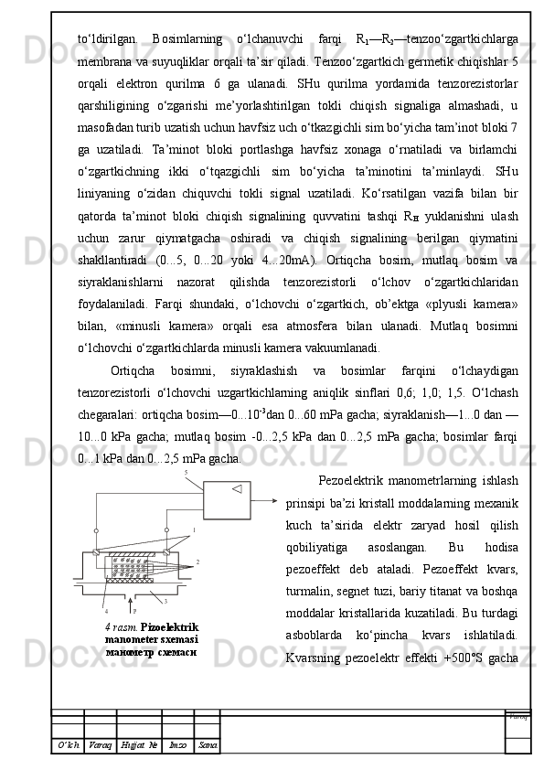 to‘ldirilgan.   Bosimlarning   o‘lchanuvchi   farqi   R
1 —R
2 —tenzoo‘zgartkichlarga
membrana va suyuqliklar orqali ta’sir qiladi. Tenzoo‘zgartkich germetik chiqishlar 5
orqali   elektron   qurilma   6   ga   ulanadi.   SHu   qurilma   yordamida   tenzorezistorlar
qarshiligining   o‘zgarishi   me’yorlashtirilgan   tokli   chiqish   signaliga   almashadi,   u
masofadan turib uzatish uchun havfsiz uch o‘tkazgichli sim bo‘yicha tam’inot bloki 7
ga   uzatiladi.   Ta’minot   bloki   portlashga   havfsiz   xonaga   o‘rnatiladi   va   birlamchi
o‘zgartkichning   ikki   o‘tqazgichli   sim   bo‘yicha   ta’minotini   ta’minlaydi.   SHu
liniyaning   o‘zidan   chiquvchi   tokli   signal   uzatiladi.   Ko‘rsatilgan   vazifa   bilan   bir
qatorda   ta’minot   bloki   chiqish   signalining   quvvatini   tashqi   R
H   yuklanishni   ulash
uchun   zarur   qiymatgacha   oshiradi   va   chiqish   signalining   berilgan   qiymatini
shakllantiradi   (0...5,   0...20   yoki   4...20mA).   Ortiqcha   bosim,   mutlaq   bosim   va
siyraklanishlarni   nazorat   qilishda   tenzorezistorli   o‘lchov   o‘zgartkichlaridan
foydalaniladi.   Farqi   shundaki,   o‘lchovchi   o‘zgartkich,   ob’ektga   «plyusli   kamera»
bilan,   «minusli   kamera»   orqali   esa   atmosfera   bilan   ulanadi.   Mutlaq   bosimni
o‘lchovchi o‘zgartkichlarda minusli kamera vakuumlanadi.
Ortiqcha   bosimni,   siyraklashish   va   bosimlar   farqini   o‘lchaydigan
tenzorezistorli   o‘lchovchi   uzgartkichlarning   aniqlik   sinflari   0,6;   1,0;   1,5.   O‘lchash
chegaralari: ortiqcha bosim—0...10 -3
dan 0...60 mPa gacha; siyraklanish—1...0 dan —
10...0   kPa   gacha;   mutlaq   bosim   -0...2,5   kPa   dan   0...2,5   mPa   gacha;   bosimlar   farqi
0...1 kPa dan 0...2,5 mPa gacha.
Pezoelektrik   manometrlarning   ishlash
prinsipi ba’zi kristall moddalarning mexanik
kuch   ta’sirida   elektr   zaryad   hosil   qilish
qobiliyatiga   asoslangan.   Bu   hodisa
pezoeffekt   deb   ataladi.   Pezoeffekt   kvars,
turmalin, segnet tuzi, bariy titanat va boshqa
moddalar kri s tallarida kuzatiladi. Bu t ur dagi
asboblarda   ko‘pincha   kvars   ishlatiladi.
Kvarsning   pezoelektr   effekti   +500°S   gacha
Varoq
O ’ lch Varaq Hujjat   № Imzo Sana5
1
2	
3	
4	Р4 rasm .  Pizoelektrik 
manometer sxemasi  
манометр схемаси 