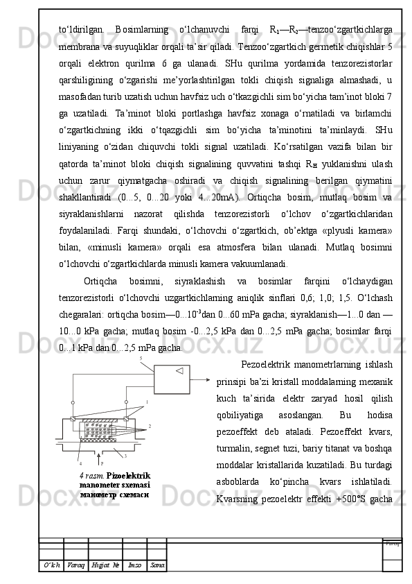 to‘ldirilgan.   Bosimlarning   o‘lchanuvchi   farqi   R
1 —R
2 —tenzoo‘zgartkichlarga
membrana va suyuqliklar orqali ta’sir qiladi. Tenzoo‘zgartkich germetik chiqishlar 5
orqali   elektron   qurilma   6   ga   ulanadi.   SHu   qurilma   yordamida   tenzorezistorlar
qarshiligining   o‘zgarishi   me’yorlashtirilgan   tokli   chiqish   signaliga   almashadi,   u
masofadan turib uzatish uchun havfsiz uch o‘tkazgichli sim bo‘yicha tam’inot bloki 7
ga   uzatiladi.   Ta’minot   bloki   portlashga   havfsiz   xonaga   o‘rnatiladi   va   birlamchi
o‘zgartkichning   ikki   o‘tqazgichli   sim   bo‘yicha   ta’minotini   ta’minlaydi.   SHu
liniyaning   o‘zidan   chiquvchi   tokli   signal   uzatiladi.   Ko‘rsatilgan   vazifa   bilan   bir
qatorda   ta’minot   bloki   chiqish   signalining   quvvatini   tashqi   R
H   yuklanishni   ulash
uchun   zarur   qiymatgacha   oshiradi   va   chiqish   signalining   berilgan   qiymatini
shakllantiradi   (0...5,   0...20   yoki   4...20mA).   Ortiqcha   bosim,   mutlaq   bosim   va
siyraklanishlarni   nazorat   qilishda   tenzorezistorli   o‘lchov   o‘zgartkichlaridan
foydalaniladi.   Farqi   shundaki,   o‘lchovchi   o‘zgartkich,   ob’ektga   «plyusli   kamera»
bilan,   «minusli   kamera»   orqali   esa   atmosfera   bilan   ulanadi.   Mutlaq   bosimni
o‘lchovchi o‘zgartkichlarda minusli kamera vakuumlanadi.
Ortiqcha   bosimni,   siyraklashish   va   bosimlar   farqini   o‘lchaydigan
tenzorezistorli   o‘lchovchi   uzgartkichlarning   aniqlik   sinflari   0,6;   1,0;   1,5.   O‘lchash
chegaralari: ortiqcha bosim—0...10 -3
dan 0...60 mPa gacha; siyraklanish—1...0 dan —
10...0   kPa   gacha;   mutlaq   bosim   -0...2,5   kPa   dan   0...2,5   mPa   gacha;   bosimlar   farqi
0...1 kPa dan 0...2,5 mPa gacha.
Pezoelektrik   manometrlarning   ishlash
prinsipi ba’zi kristall moddalarning mexanik
kuch   ta’sirida   elektr   zaryad   hosil   qilish
qobiliyatiga   asoslangan.   Bu   hodisa
pezoeffekt   deb   ataladi.   Pezoeffekt   kvars,
turmalin, segnet tuzi, bariy titanat va boshqa
moddalar kri s tallarida kuzatiladi. Bu t ur dagi
asboblarda   ko‘pincha   kvars   ishlatiladi.
Kvarsning   pezoelektr   effekti   +500°S   gacha
Varoq
O ’ lch Varaq Hujjat   № Imzo Sana5
1
2	
3	
4	Р4 rasm .  Pizoelektrik 
manometer sxemasi  
манометр схемаси