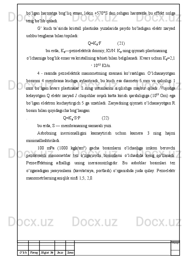 bo‘lgan haroratga bo g‘liq   emas, lekin +570°S dan oshgan  haroratda bu effekt  nolga
teng bo‘lib qoladi.
G‘   kuch   ta’sirida   kristall   plastinka   yuzalarida   paydo   bo‘ladigan   elektr   zaryad
ushbu  tenglama  bilan topiladi:
Q=K
p · F               (21)
bu erda,   K
p —pezoelektrik doimiy, Kl/N. K
p  ning qiymati plastinaning
o‘l chami ga bo g‘ lik emas va kristallning tabiati b i lan belgilanadi. Kvars  uchun K
p =2, 1
·   10 -12
 Kl/n.
4   -   rasmda   pezoelektrik   manometrning   sxemasi   ko‘rsatilgan.   O‘lchanayotgan
bosimni  4  membrana  kuchga  ayla n tiradi,  bu  kuch  esa  d ia metri  5  mm  va  qalinligi  1
mm   bo‘lgan   kvars   plastinalar   2   ning   ustunlarini   si q ilishga   majbur   qiladi.   Vujudga
kelayotgan Q elektr zaryad  1  chiqishlar orqali katta kirish  q arshiligiga (10 13
 Om) ega
bo‘lgan elektron kuchaytirgich 5 ga uzatiladi. Zaryadning qiymati o‘lchanayotgan R
bosim bilan quyidagicha bog‘langan:
.                                 Q=K
p ·S·P                    (22)
bu erda, S — membrananing samarali yuzi.
Asbobning   inersionalli gini   kamaytirish   uchun   kamera   3   ning   hajmi
minimallashtiriladi.
100   mPa   (1000   kgk/sm 2
)   gacha   bosimlarni   o‘lchashga   imkon   beruvchi
pezokvarsli   manometrlar   tez   o‘zgaruvchi   bosimlarni   o‘lchashda   keng   qo‘llanadi.
Pezoeffektning   afzalligi   uning   inersionsizligidir.   Bu   asboblar   bosimlari   tez
o‘zgaradigan   jarayonlarni   (kavitatsiya,   portlash)   o‘rganishda   juda   qulay.   Pezoelektr
manometrlarning aniqlik sinfi 1,5; 2,0.
Varoq
O ’ lch Varaq Hujjat   № Imzo Sana 