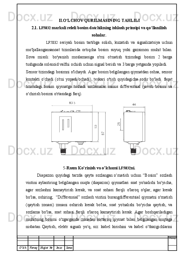 II.O‘LCHOV QURILMASINING TAHLILI
2.1.  LF5832   markali releli bosim datchikning ishlash prinsipi va qo‘llanilish
sohalar.
                      LF5832   seriyali   bosim   tartibga   solish,   kuzatish   va   signalizatsiya   uchun
mo'ljallangansanoat   tizimlarida   ortiqcha   bosim   suyuq   yoki   gazsimon   muhit   bilan.
Ilova   misoli:   bo'yanish   moslamasiga   o'rni   o'rnatish   tizimdagi   bosim   2   barga
tushganda solenoid valfni ochish uchun signal berish va 3 barga yetganda yopiladi.
Sensor tizimdagi bosimni o'lchaydi. Agar bosim belgilangan qiymatdan oshsa, sensor
kontakti   o'chadi   (o'rni   yopadi/ochadi),   teskari   o'tish   quyidagicha   sodir   bo'ladi.   faqat
tizimdagi   bosim   qiymatga   tushadi   sozlamalar   minus   differentsial   (javob   bosimi   va
o'chirish bosimi o'rtasidagi farq).
5- Rasm Ko’rinish va o’lchami   LF5832 ni.
            Diapazon   quyidagi   tarzda   qayta   sozlangan:o‘rnatish   uchun   “Bosim”   sozlash
vintini   aylantiring   belgilangan   nuqta   (diapazon)   qiymatlari   soat   yo'nalishi   bo'yicha,
agar   sozlashni   kamaytirish   kerak,   va   soat   sohasi   farqli   o'laroq   o'qlar,   agar   kerak
bo'lsa, oshiring;   “Differensial” sozlash vintini burangdifferentsial qiymatni o'rnatish
(qaytish   zonasi)   zonani   oshirish   kerak   bo'lsa,   soat   yo'nalishi   bo'yicha   qaytish,   va
sozlama   bo'lsa,   soat   sohasi   farqli   o'laroq   kamaytirish   kerak.   Agar   boshqariladigan
muhitning   bosimi   o'zgarganda   zonadan   kattaroq   qiymat   bilan   belgilangan   nuqtaga
nisbatan   Qaytish,   elektr   signali   yo'q,   siz:   kabel   kirishini   va   kabel   o‘tkazgichlarini
Varoq
O ’ lch Varaq Hujjat   № Imzo Sana 
