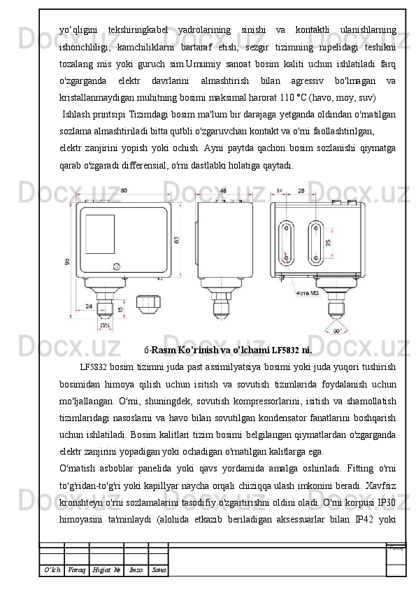 yo‘qligini   tekshiringkabel   yadrolarining   sinishi   va   kontaktli   ulanishlarning
ishonchliligi,   kamchiliklarni   bartaraf   etish;   sezgir   tizimning   nipelidagi   teshikni
tozalang   mis   yoki   guruch   sim.Umumiy   sanoat   bosim   kaliti   uchun   ishlatiladi   farq
o'zgarganda   elektr   davrlarini   almashtirish   bilan   agressiv   bo'lmagan   va
kristallanmaydigan muhitning bosimi maksimal harorat 110 °C (havo, moy, suv)
 Ishlash printsipi Tizimdagi bosim ma'lum bir darajaga yetganda oldindan o'rnatilgan
sozlama almashtiriladi bitta qutbli o'zgaruvchan kontakt va o'rni faollashtirilgan,
elektr   zanjirini   yopish   yoki   ochish.   Ayni   paytda   qachon   bosim   sozlanishi   qiymatga
qarab o'zgaradi differensial, o'rni dastlabki holatiga qaytadi.
6- Rasm Ko’rinish va o’lchami  LF5832  ni.
               LF5832  bosim tizimni juda past assimilyatsiya bosimi yoki juda yuqori tushirish
bosimidan   himoya   qilish   uchun   isitish   va   sovutish   tizimlarida   foydalanish   uchun
mo'ljallangan.   O'rni,   shuningdek,   sovutish   kompressorlarini,   isitish   va   shamollatish
tizimlaridagi  nasoslarni  va  havo  bilan  sovutilgan   kondensator  fanatlarini  boshqarish
uchun ishlatiladi. Bosim kalitlari tizim bosimi belgilangan qiymatlardan o'zgarganda
elektr zanjirini yopadigan yoki ochadigan o'rnatilgan kalitlarga ega.
O'rnatish   asboblar   panelida   yoki   qavs   yordamida   amalga   oshiriladi.   Fitting   o'rni
to'g'ridan-to'g'ri yoki kapillyar naycha orqali chiziqqa ulash imkonini beradi. Xavfsiz
kronshteyn o'rni sozlamalarini tasodifiy o'zgartirishni oldini oladi. O'rni korpusi IP30
himoyasini   ta'minlaydi   (alohida   etkazib   beriladigan   aksessuarlar   bilan   IP42   yoki
Varoq
O ’ lch Varaq Hujjat   № Imzo Sana 