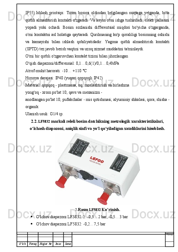 IP55).Ishlash   printsipi:   Tizim   bosimi   oldindan   belgilangan   nuqtaga   yetganda,   bitta
qutbli almashtirish kontakti o'zgaradi. Va keyin o'rni ishga tushiriladi, elektr pallasini
yopadi   yoki   ochadi.   Bosim   sozlanishi   differentsial   miqdori   bo'yicha   o'zgarganda,
o'rni kontaktni asl holatiga qaytaradi. Qurilmaning ko'p qirraliligi bosimning oshishi
va   kamayishi   bilan   ishlash   qobiliyatidadir.   Yagona   qutbli   almashtirish   kontakti
(SPTD) tez javob berish vaqtini va uzoq xizmat muddatini ta'minlaydi.
O'rni bir qutbli o'zgaruvchan kontakt tizimi bilan jihozlangan
O'qish diapazoni/differensial: 0,1…0,6(1)/0,1…0,4MPa
Atrof-muhit harorati: -10… +110 °C
Himoya darajasi: IP40 (yuqori qopqoqli IP42)
Material: qopqoq - plastmassa, oq; moslashtirish va birlashma
yong'oq - xrom po'lat 10; qavs va mexanizm -
anodlangan po'lat 10; pufakchalar - mis qotishmasi; alyuminiy shkalasi, qora; shisha -
organik.
Ulanish usuli: G1/4 ip.
2.2.   LF5832  markali releli bosim datchikning metrologik xarakteristikalari,
o‘lchash diapazoni, aniqlik sinfi va yo‘l qo‘yiladigan xatoliklarini hisoblash.
7- Rasm   LF5832  Ko’rinish.
 O'lchov diapazoni  LF5832 :  2 : -0,5…2 bar, -0,5…3 bar
 O'lchov diapazoni  LF5832 : -0,2…7,5 bar
Varoq
O ’ lch Varaq Hujjat   № Imzo Sana 