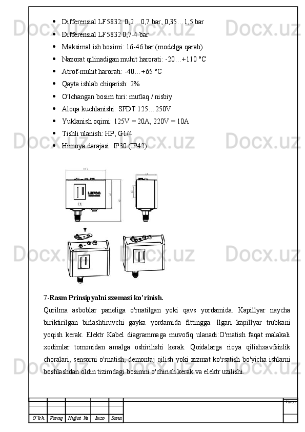  Differensial  LF5832 : 0,2…0,7 bar, 0,35…1,5 bar
 Differensial  LF5832   0,7-4 bar
 Maksimal ish bosimi: 16-46 bar (modelga qarab)
 Nazorat qilinadigan muhit harorati: -20…+110 °C
 Atrof-muhit harorati: -40…+65 °C
 Qayta ishlab chiqarish: 2%
 O'lchangan bosim turi: mutlaq / nisbiy
 Aloqa kuchlanishi: SPDT 125…250V
 Yuklanish oqimi: 125V = 20A, 220V = 10A
 Tishli ulanish: HP, G1/4
 Himoya darajasi: IP30 (IP42)
7- Rasm Prinsipyalni sxemasi ko’rinish.
Qurilma   asboblar   paneliga   o'rnatilgan   yoki   qavs   yordamida.   Kapillyar   naycha
biriktirilgan   birlashtiruvchi   gayka   yordamida   fittingga.   Ilgari   kapillyar   trubkani
yoqish   kerak.   Elektr   Kabel   diagrammaga   muvofiq   ulanadi:O'rnatish   faqat   malakali
xodimlar   tomonidan   amalga   oshirilishi   kerak.   Qoidalarga   rioya   qilishxavfsizlik
choralari, sensorni o'rnatish, demontaj qilish yoki xizmat  ko'rsatish bo'yicha ishlarni
boshlashdan oldin tizimdagi bosimni o'chirish kerak va elektr uzilishi.
Varoq
O ’ lch Varaq Hujjat   № Imzo Sana 