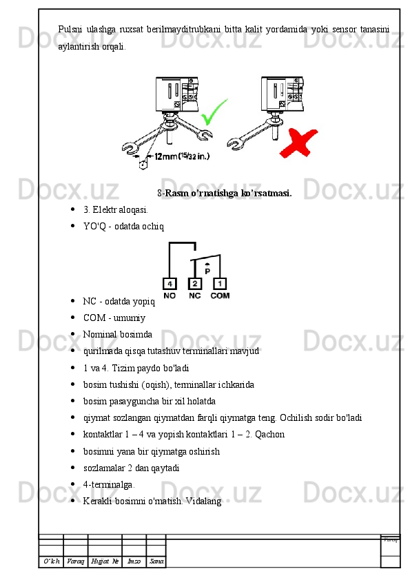 Pulsni   ulashga   ruxsat   berilmayditrubkani   bitta   kalit   yordamida   yoki   sensor   tanasini
aylantirish orqali.
8- Rasm o’rnatishga ko’rsatmasi.
 3. Elektr aloqasi.
 YO'Q - odatda ochiq
 NC - odatda yopiq  
 COM - umumiy
 Nominal bosimda
 qurilmada qisqa tutashuv terminallari mavjud
 1 va 4. Tizim paydo bo'ladi
 bosim tushishi (oqish), terminallar ichkarida
 bosim pasayguncha bir xil holatda
 qiymat sozlangan qiymatdan farqli qiymatga teng. Ochilish sodir bo'ladi
 kontaktlar 1 – 4 va yopish kontaktlari 1 – 2. Qachon
 bosimni yana bir qiymatga oshirish
 sozlamalar 2 dan qaytadi
 4-terminalga.
 Kerakli bosimni o'rnatish. Vidalang
Varoq
O ’ lch Varaq Hujjat   № Imzo Sana 