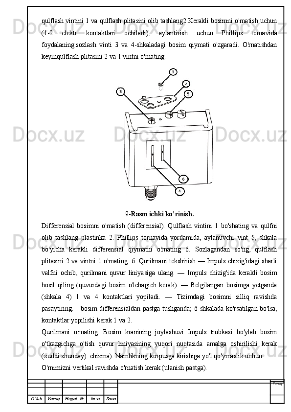 qulflash vintini 1 va qulflash plitasini olib tashlang2.Kerakli bosimni o'rnatish uchun
(1-2   elektr   kontaktlari   ochiladi),   aylantirish   uchun   Phillips   tornavida
foydalaning.sozlash   vinti   3   va   4-shkaladagi   bosim   qiymati   o'zgaradi.   O'rnatishdan
keyinqulflash plitasini 2 va 1 vintni o'rnating.
9- Rasm ichki ko’rinish.
Differensial   bosimni   o'rnatish   (differensial).   Qulflash   vintini   1   bo'shating   va   qulfni
olib   tashlang   plastinka   2.   Phillips   tornavida   yordamida,   aylanuvchi   vint   5,   shkala
bo'yicha   kerakli   differensial   qiymatni   o'rnating   6.   Sozlagandan   so'ng,   qulflash
plitasini 2 va vintni 1 o'rnating. 6. Qurilmani tekshirish — Impuls chizig'idagi sharli
valfni   ochib,   qurilmani   quvur   liniyasiga   ulang.   —   Impuls   chizig'ida   kerakli   bosim
hosil   qiling   (quvurdagi   bosim   o'lchagich   kerak).   —   Belgilangan   bosimga   yetganda
(shkala   4)   1   va   4   kontaktlari   yopiladi.   —   Tizimdagi   bosimni   silliq   ravishda
pasaytiring. - bosim differensialdan pastga tushganda; 6-shkalada ko'rsatilgan bo'lsa,
kontaktlar yopilishi kerak 1 va 2.
Qurilmani   o'rnating.   Bosim   kranining   joylashuvi   Impuls   trubkasi   bo'ylab   bosim
o'tkazgichga   o'tish   quvur   liniyasining   yuqori   nuqtasida   amalga   oshirilishi   kerak
(xuddi shunday). chizma). Namlikning korpusga kirishiga yo'l qo'ymaslik uchun
O'rnimizni vertikal ravishda o'rnatish kerak (ulanish pastga).
Varoq
O ’ lch Varaq Hujjat   № Imzo Sana 