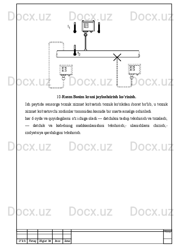 10- Rasm   Bosim krani joylashtirish ko’rinish.
Ish paytida sensorga texnik xizmat ko'rsatish texnik ko'rikdan iborat bo'lib, u texnik
xizmat ko'rsatuvchi xodimlar tomonidan kamida bir marta amalga oshiriladi.
har 6 oyda va quyidagilarni o'z ichiga oladi:— datchikni tashqi tekshirish va tozalash;
—   datchik   va   kabelning   mahkamlanishini   tekshirish;-   ulanishlarni   chizish;-
izolyatsiya qarshiligini tekshirish.
Varoq
O ’ lch Varaq Hujjat   № Imzo Sana 