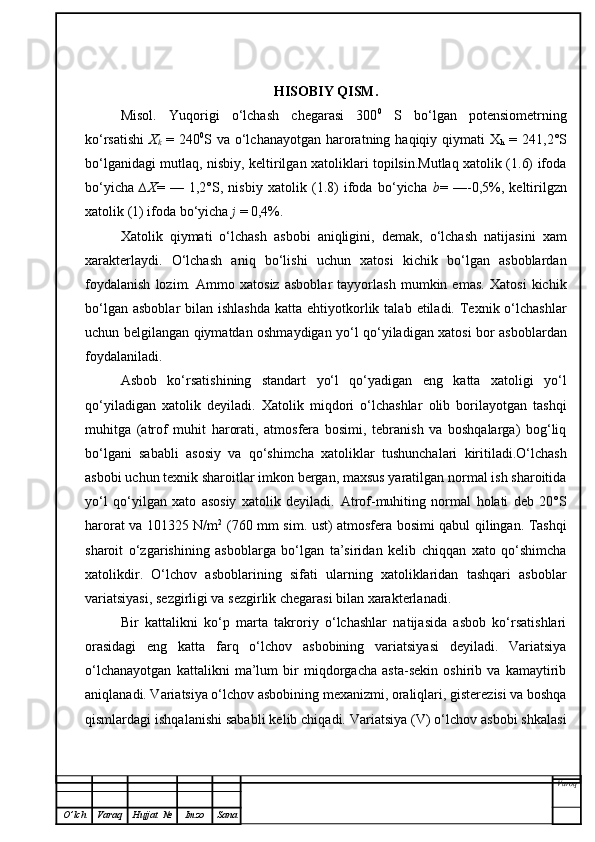 HISOBIY QISM.
Misol.   Yuqorigi   o‘lchash   chegarasi   300 0
  S   bo‘lgan   potensiometrning
ko‘rsatishi   X
k   = 240 0
S va o‘lchanayotgan  haroratning haqiqiy qiymati  X
h   = 241,2°S
bo‘lganidagi mutlaq, nisbiy, keltirilgan xatoliklari topilsin.Mutlaq xatolik (1.6) ifoda
bo‘yicha   ∆X =   —   1,2°S,   nisbiy   xatolik   (1.8)   ifoda   bo‘yicha   b =   —-0,5%,   keltirilgzn
xatolik (1) ifoda bo‘yicha  j  = 0,4%.
Xatolik   qiymati   o‘lchash   asbobi   aniqligini,   demak,   o‘lchash   natijasini   xam
xarakterlaydi.   O‘lchash   aniq   bo‘lishi   uchun   xatosi   kichik   bo‘lgan   asboblardan
foydalanish   lozim.   Ammo   xatosiz   asboblar   tayyorlash   mumkin   emas.   Xatosi   kichik
bo‘lgan  asboblar   bilan ishlashda   katta  ehtiyotkorlik talab  etiladi.  Texnik  o‘lchashlar
uchun belgilangan qiymatdan oshmaydigan yo‘l qo‘yiladigan xatosi bor asboblardan
foydalaniladi.
Asbob   ko‘rsatishining   standart   yo‘l   qo‘yadigan   eng   katta   xatoligi   yo‘l
qo‘yiladigan   xatolik   deyiladi.   Xatolik   miqdori   o‘lchashlar   olib   borilayotgan   tashqi
muhitga   (atrof   muhit   harorati,   atmosfera   bosimi,   tebranish   va   boshqalarga)   bog‘liq
bo‘lgani   sababli   asosiy   va   qo‘shimcha   xatoliklar   tushunchalari   kiritiladi.O‘lchash
asbobi uchun texnik sharoitlar imkon bergan, maxsus yaratilgan normal ish sharoitida
yo‘l   qo‘yilgan   xato   asosiy   xatolik   deyiladi.   Atrof-muhiting   normal   holati   deb   20°S
harorat va 101325 N/m 2
  (760 mm sim. ust) atmosfera bosimi qabul qilingan. Tashqi
sharoit   o‘zgarishining   asboblarga   bo‘lgan   ta’siridan   kelib   chiqqan   xato   qo‘shimcha
xatolikdir.   O‘ lchov   asboblarining   sifati   ularning   xatoliklaridan   tashqari   asboblar
variatsiyasi, sezgirligi va sezgirlik chegarasi bilan xarakterlanadi.
Bir   kattalikni   ko‘p   marta   takroriy   o‘lchashlar   natijasida   asbob   ko‘rsatishlari
orasidagi   eng   katta   farq   o‘lchov   asbobining   variatsiyasi   deyiladi.   Variatsiya
o‘lchanayotgan   kattalikni   ma’lum   bir   miqdorgacha   asta-sekin   oshirib   va   kamaytirib
aniqlanadi. Variatsiya o‘lchov asbobining mexanizmi, oraliqlari, gisterezisi va boshqa
qismlardagi ishqalanishi sababli kelib chiqadi. Variatsiya (V) o‘lchov asbobi shkalasi
Varoq
O ’ lch Varaq Hujjat   № Imzo Sana 