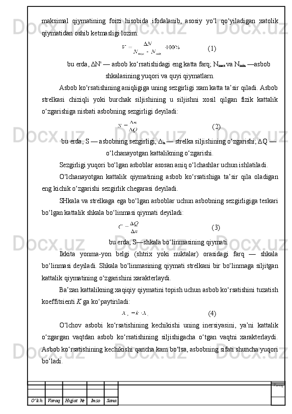 maksimal   qiymatining   foizi   hisobida   ifodalanib,   asosiy   yo‘l   qo‘yiladigan   xatolik
qiymatidan   oshib ketmasligi lozim:
                (1)
bu erda, ∆N' — asbob ko‘rsatishidagi eng katta farq; N
max  va N
min  —asbob
shkalasining yuqori va quyi qiymatlarn.
Asbob ko‘rsatishining aniqligiga uning sezgirligi xam katta ta’sir qiladi. Asbob
strelkasi   chiziqli   yoki   burchak   siljishining   u   siljishni   xosil   qilgan   fizik   kattalik
o‘zgarishiga nisbati asbobning sezgirligi deyiladi:
                                           (2)
bu erda, S — asbobning sezgirligi; ∆
n  — strelka siljishining o‘zgarishi; ∆Q —
o‘lchanayotgan kattalikning o‘zgarishi.
Sezgirligi yuqori bo‘lgan asboblar asosan aniq o‘lchashlar uchun ishlatiladi.
O‘lchanayotgan   kattalik   qiymatining   asbob   ko‘rsatishiga   ta’sir   qila   oladigan
eng kichik o‘zgarishi sezgirlik chegarasi deyiladi.
SHkala va strelkaga ega bo‘lgan asboblar uchun asbobning sezgirligiga teskari
bo‘lgan kattalik shkala bo‘linmasi qiymati deyiladi:
                                          (3)
bu erda, S—shkala bo‘linm a sining  q iyma t i .
Ikkita   yonma-yon   belgi   (shtrix   yoki   nuktalar)   orasidagi   farq   —   shkala
bo‘linmasi deyiladi. Shkala bo‘linmasining   q iymati strelkani bir bo‘linmaga siljitgan
kattalik qiymatining o‘zgarishini xarakterlaydi .
Ba’zan kattalikning xaqiqiy qiymatini topish uchun asbob ko‘rsatishini tuzatish
koeffitsienti  K  ga ko‘paytiriladi:
                                  (4)
O‘lchov   asbobi   ko‘rsatishining   kechikishi   uning   inersiyasini,   ya’ni   kattalik
o‘zgargan   vaqtdan   asbob   ko‘rsatishining   siljishigacha   o‘tgan   vaqtni   xarakterlaydi.
Asbob ko‘rsatishining kechikishi qancha kam bo‘lsa, asbobning sifati shuncha yuqori
bo‘ladi.
Varoq
O ’ lch Varaq Hujjat   № Imzo Sana 