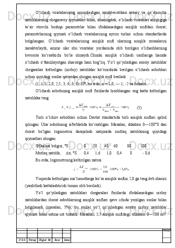 O‘lchash   vositalarining   umumlashgan   xarakteristikasi   asosiy   va   qo‘shimcha
xatoliklarning chegaraviy qiymatlari bilan, shuningdek, o‘lchash vositalari aniqligiga
ta’sir   etuvchi   boshqa   parametrlar   bilan   ifodalanadigan   aniqlik   sinfidan   iborat;
parametrlarning   qiymati   o‘lchash   vositalarining   ayrim   turlari   uchun   standartlarda
belgilangan.   O‘lchash   vositalarining   aniqlik   sinfi   ularning   aniqlik   xossalarini
xarakterlaydi,   ammo   ular   shu   vositalar   yordamida   olib   borilgan   o‘lchashlarning
bevosita   ko‘rsatkichi   bo‘la   olmaydi.Chunki   aniqlik   o‘lchash   usullariga   hamda
o‘lchash   o‘tkazilayotgan   sharoitga   ham   bog‘liq.   Yo‘l   qo‘yiladigan   asosiy   xatoliklar
chegaralari   keltirilgan   (nisbiy)   xatoliklar   ko‘rinishida   berilgan   o‘lchash   asboblari
uchun quyidagi sonlar qatoridan olingan aniqlik sinfi beriladi:
(1, 1,5; 2,0; 2,5; 3; 4; 5; 6)·10 n
, bu erda, n = 1,0; — 1; -2 va hokazo.
O‘lchash   asbobining   aniqlik   sinfi   foizlarda   hisoblangan   eng   katta   keltirilgan
xatolikka teng:
       (5)
Turli   o‘lchov   asboblari   uchun   Davlat   standartida   turli   aniqlik   sinflari   qabul
qilingan.   Ular   asbobning   siferblatida   ko‘rsatilgan.   Masalan,   shkalasi   0—100°S   dan
iborat   bo‘lgan   logometrni   darajalash   natijasida   mutlaq   xatolikning   quyidagi
qiymatlari olingan:
SHkalasi belgisi, °S . . .           0         20         40       60             80           100
Mutlaq  xatolik,        ∆ x, °S ...     0,4        1,6        1,0       0,4            0             -  0,6
Bu erda, logometrning keltirilgan   xatosi
Yuqorida keltirilgan ma’lumotlarga ko‘ra aniqlik sinfini 2,0 ga teng deb olamiz
(yaxlitlash kattalashtirish tomon olib boriladi).
Yo‘l   qo‘yiladigan   xatoliklari   chegaralari   foizlarda   ifodalanadigan   nisbiy
xatoliklardan   iborat   asboblarning   aniqlik   sinflari   qavs   ichida   yozilgan   sonlar   bilan
belgilanadi   (masalan,   5%),   bu   sonlar   yo‘l   qo‘yiladigan   asosiy   nisbi y   xatoliklar
qiymati bilan ustma-ust tushadi. Masalan, 2,5 aniqlik sinfidagi, shkalasi 0—100 mV
Varoq
O ’ lch Varaq Hujjat   № Imzo Sana 