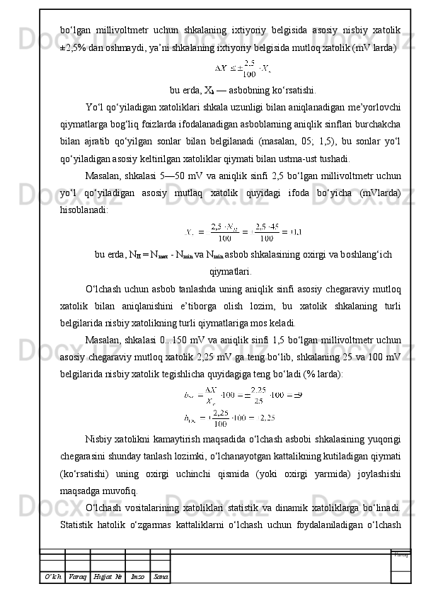 bo‘lgan   millivoltmetr   uchun   shkalaning   ixtiyoriy   belgisida   asosiy   nisbiy   xatolik
±2,5% dan oshmaydi, ya’ni shkalaning ixtiyoriy belgisida  mutloq  xatolik (mV larda)
bu erda, X
k  — asbobning ko‘rsatishi.
Yo‘l qo‘yiladigan xatoliklari shkala uzunligi bilan aniqlanadigan  me’yorlovchi
qiymatlarga bog‘liq foizlarda ifodalanadigan asboblarning aniqlik sinflari burchakcha
bilan   ajratib   qo‘yilgan   sonlar   bilan   belgilanadi   (masalan,   05;   1,5),   bu   sonlar   yo‘l
qo‘yiladigan asosiy keltirilgan xatoliklar qiymati bilan ustma-ust tushadi.
Masalan,  shkalasi  5—50 mV va  aniqlik sinfi  2,5 bo‘lgan millivoltmetr  uchun
yo‘l   qo‘yiladigan   asosiy   mutlaq   xatolik   quyidagi   ifoda   bo‘yicha   (mVlarda)
hisoblanadi:
bu erda,   N
H  =  N
max  -  N
min   va   N
min   a sbob  sh kalasining oxirgi va b o shla n g‘ich
qiymatlari.
O‘lchash  uchun asbob  tanlashda  uning aniqlik sinfi  asosiy  chegaraviy   mutloq
xatolik   bilan   aniqlanishin i   e’tiborga   oli sh   lozim,   bu   xatolik   shkalaning   turli
belgilarida nisbiy xatolikning turli qiymatlariga mos keladi.
Masalan, shkalasi 0...150 mV va aniqlik sinfi 1,5 bo‘lgan millivoltmetr uchun
asosiy chegaraviy mutl o q xatolik 2,25 mV ga teng bo‘lib, shkalaning 25 va 100 mV
belgilarida nisbiy xatolik tegishlicha quyidagiga teng bo‘ladi (% larda) :
Nisbiy xatolikni kamaytirish maqsadida o‘lchash asbobi   sh kalasining   yuqorigi
chegarasini shunday tanlash lozimki,  o‘ lchanayotgan kattalikning kutiladigan  q iymati
(ko‘rsatishi)   uning   oxirgi   uchinchi   qismida   (yoki   oxirgi   yarmida)   joylash ishi
maqsadga muvofiq.
O‘ lchash   vositalarining   xatoliklari   statistik   va   dinamik   xato liklarga   bo‘linadi.
Statistik   hatolik   o‘zgarmas   kattalik larni   o‘ lchash   uchun   foydalaniladigan   o‘lchash
Varoq
O ’ lch Varaq Hujjat   № Imzo Sana 