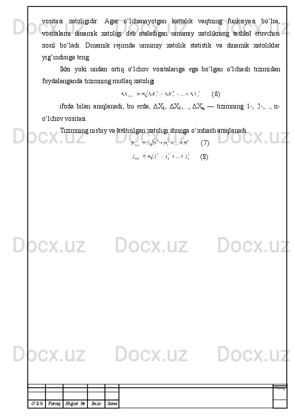 vositasi   xatoli gidir.   Agar   o‘lchanayotgan   kattalik   vaqtning   funksiyasi   bo‘lsa,
vositalarni   dinamik   xatoligi   deb   ataladigan   umumiy   xatolikning   tashkil   etuvchisi
xosil   bo‘ladi.   Dinamik   rejimda   umumiy   xatolik   statistik   va   dinamik   xatoliklar
yig‘indisiga teng.
Ikki   yoki   undan   ortiq   o‘lchov   vositalariga   ega   bo‘lgan   o‘lchash   tizimi dan
foydalanganda  tizim ning mutlaq xatoligi
      (6)
ifoda   bilan   aniqlanadi,   bu   erda,   ∆X
1 ,   ∆X
2 ,...,   ∆X
n   —   tizimning   1-,   2-,...,   n-
o‘lchov vositasi.
Tizimning nisbiy va keltirilgan xatoligi shunga o‘xshash aniqlanadi
      (7)
     (8)
Varoq
O ’ lch Varaq Hujjat   № Imzo Sana 