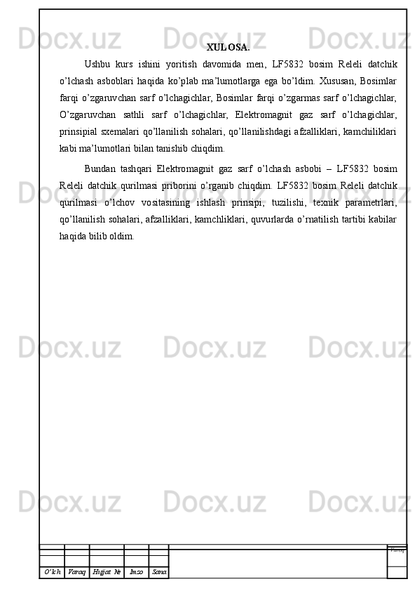 XULOSA.
Ushbu   kurs   ishini   yoritish   davomida   men,   LF5832   bosim   R eleli   datchik
o’lchash   asboblari   haqida   ko’plab   ma’lumotlarga   ega   bo’ldim.   Xususan,   Bosimlar
farqi   o’zgaruvchan   sarf   o’lchagichlar,   Bosimlar   farqi   o’zgarmas   sarf   o’lchagichlar,
O’zgaruvchan   sathli   sarf   o’lchagichlar,   Elektromagnit   gaz   sarf   o’lchagichlar,
prinsipial  sxemalari  qo’llanilish sohalari, qo’llanilishdagi  afzalliklari, kamchiliklari
kabi ma’lumotlari bilan tanishib chiqdim. 
Bundan   tashqari   Elektromagnit   gaz   sarf   o’lchash   asbobi   –   LF5832   bosim
Releli   datchik   qurilmasi   priborini   o’rganib   chiqdim.   LF5832   bosim   Releli   datchik
qurilmasi   o’lchov   vositasining   ishlash   prinsipi,   tuzilishi,   texnik   parametrlari,
qo’llanilish sohalari, afzalliklari, kamchliklari, quvurlarda o’rnatilish tartibi  kabilar
haqida bilib oldim. 
Varoq
O ’ lch Varaq Hujjat   № Imzo Sana 