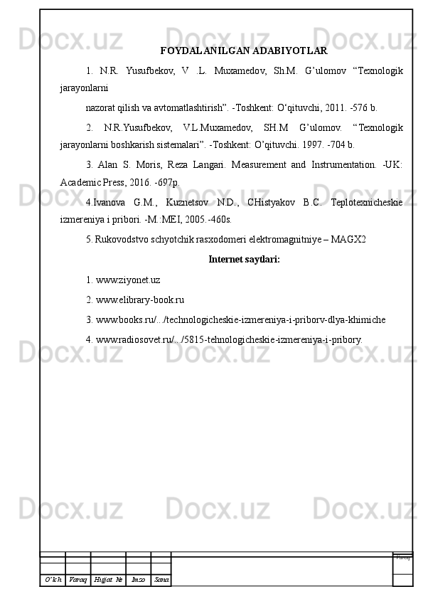 FOYDALANILGAN ADABIYOTLAR
1.   N.R.   Yusufbekov,   V   .L.   Muxamedov,   Sh.M.   G’ulomov   “Texnologik
jarayonlarni
nazorat qilish va avtomatlashtirish ” . -Toshkent:  O ‘qituvchi, 2011. -576 b.
2.   N.R.Yusufbekov,   V.L.Muxamedov,   SH.M   G’ulomov.   “ Texnologik
jarayonlarni boshkarish sistemalari ” . -Toshkent:  O’q ituvchi. 1997. -704 b.
3.   Alan   S.   Moris,   Reza   Langari.   Measurement   and   Instrumentation.   -UK:
Academic Press, 2016. -697p.
4.Ivanova   G.M.,   Kuznetsov   N.D.,   CHistyakov   B.C.   Teplotexnicheskie
izmereniya i pribor i . -M.:MEI, 2005.-460s.
5.   Rukovodstvo schyotchik rasxodomeri elektromagnitniye – MAGX2
Internet saytlari:
1. www.ziyonet.uz
2. www.elibrary-book.ru
3. www.books.ru/.../technologicheskie-izmereniya-i-priborv-dlya-khimiche
4. www.radiosovet.ru/.../5815-tehnologicheskie-izmereniya-i-pribory.
Varoq
O ’ lch Varaq Hujjat   № Imzo Sana 