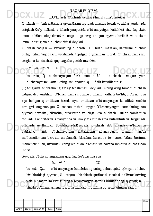 NAZARIY QISM.
1.O‘lchash. O‘lchash usullari haqida ma’lumotlar
O‘lchash — fizik kattaliklar qiymatlarini tajribada maxsus texnik vositalar yordamida
aniqlash.Ko‘p   hollarda   o‘lchash   jarayonida   o‘lchanayotgan   kattalikni   shunday   fizik
kattalik   bilan   takqoslanadiki,   unga   1   ga   teng   bo‘lgan   qiymat   beriladi   va   u   fizik
kattalik birligi yoki o‘lchov birligi deyiladi.
O‘lchash   natijasi   —   kattalikning   o‘lchash   usuli   bilan,   masalan,   kattalikni   o‘lchov
birligi   bilan   taqqoslash   yordamida   topilgan   qiymatidan   iborat.   O‘lchash   natijasini
tenglama ko‘rinishida quyidagicha yozish mumkin:
bu   erda,   Q—o‘lchanayotgan   fizik   kattalik,   U   —   o‘lchash     natijasi   yoki
o‘lchanayotgan kattalikning  son qiymati, q — fizik kattalik birligi.
(1)  tenglama   o‘ lchashning  asosiy   tenglamasi     deyiladi.  Uning   o‘ ng tomoni   o‘ lchash
natijasi deb yuritiladi.  O‘ lchash natijasi doimo  o‘ lchamli kattalik b o‘ lib, u  o‘ z nomiga
ega   b o‘ lgan   q   birlikdan   h amda   ayni   birlikdan   o‘ lchanayotgan   kattalikda   nechta
borligini   anglatadigan   U   sondan   tashkil   topgan. O‘ lchanayotgan   kattalikning   son
q iymati   bevosita,   bilvosita,   birlashtirib   va   birgalikda   o‘ lchash   usullari   yordamida
topiladi.  Laboratoriya   amaliyotida  va   ilmiy  tekshirishlarda   birlashtirib   va  birgalikda
o‘ lchash   usullaridan   foydalaniladi.Bevosita   o‘ lchash   deb   shunday   o‘ lchashga
aytiladiki,   unda   o‘ lchanayotgan   kattalikning   izlanayotgan   q iymati   tajriba
ma’lumotlaridan   bevosita   ani q lanadi.   Masalan,   harorat n i   termometr   bilan,   bosimni
manometr  bilan,  uzunlikni  chiz g‘ ich  bilan   o‘ lchash   va   h okazo  bevosita   o‘ lchashdan
iborat.
Bevosita  o‘ lchash tenglamasi  q uyidagi k o‘ rinishga ega:
                                                                 (2)
bu erda, Q
bev   — o‘lchanayotgan kattalnkning uning uchun qabul qilingan o‘lchov
birliklaridagi   qiymati;   S—raqamli   hisoblash   qurilmasi   shkalasi   bo‘linmalarining
yoki bir marta ko‘rsatishining o‘lchanayotgan kattalik birliklaridagi qiymati; n —
shkala bo‘linmalarining hisobida indikatorli qurilma bo‘yicha olingan sanoq.
Varoq
O ’ lch Varaq Hujjat   № Imzo Sana 